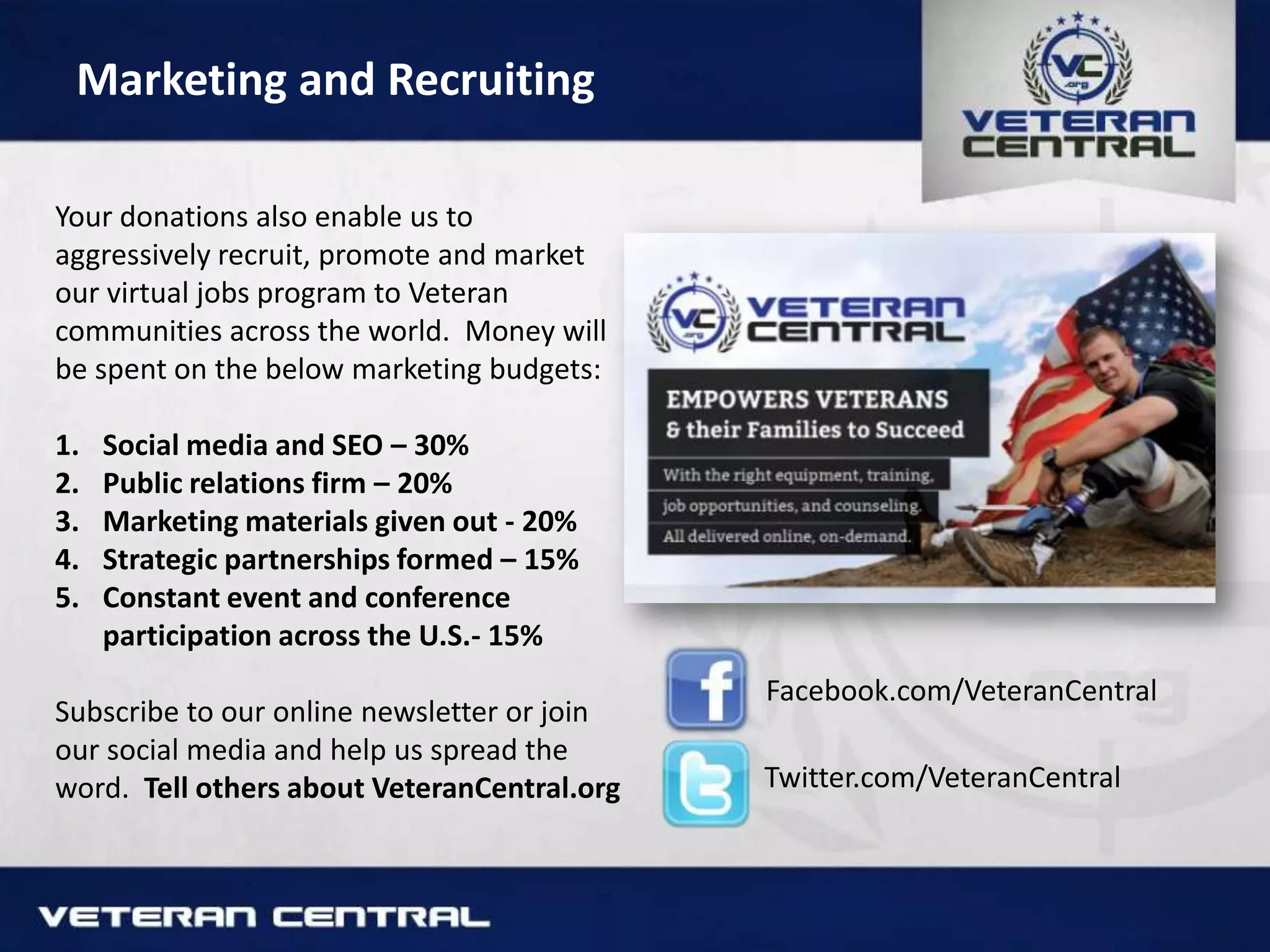 Marketing and Recruiting
Your donations also enable us to
aggressively recruit, promote and market
our virtual jobs program to Veteran
communities across the world. Money will
be spent on the below marketing budgets:
1. Social media and SEO – 30%
2. Public relations firm – 20%
3. Marketing materials given out - 20%
4. Strategic partnerships formed – 15%
5. Constant event and conference
participation across the U.S.- 15%
Subscribe to our online newsletter or join
our social media and help us spread the
word. Tell others about VeteranCentral.org
Facebook.com/VeteranCentral
Twitter.com/VeteranCentral
 