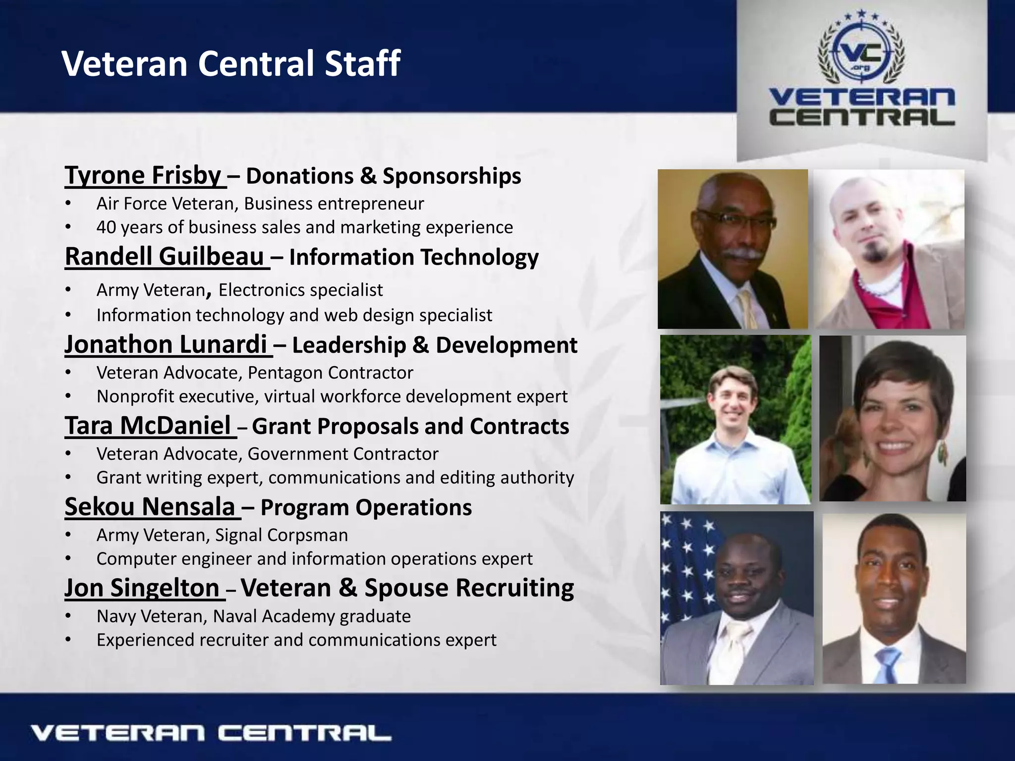 Veteran Central Staff
Tyrone Frisby – Donations & Sponsorships
• Air Force Veteran, Business entrepreneur
• 40 years of business sales and marketing experience
Randell Guilbeau – Information Technology
• Army Veteran, Electronics specialist
• Information technology and web design specialist
Jonathon Lunardi – Leadership & Development
• Veteran Advocate, Pentagon Contractor
• Nonprofit executive, virtual workforce development expert
Tara McDaniel – Grant Proposals and Contracts
• Veteran Advocate, Government Contractor
• Grant writing expert, communications and editing authority
Sekou Nensala – Program Operations
• Army Veteran, Signal Corpsman
• Computer engineer and information operations expert
Jon Singelton – Veteran & Spouse Recruiting
• Navy Veteran, Naval Academy graduate
• Experienced recruiter and communications expert
 
