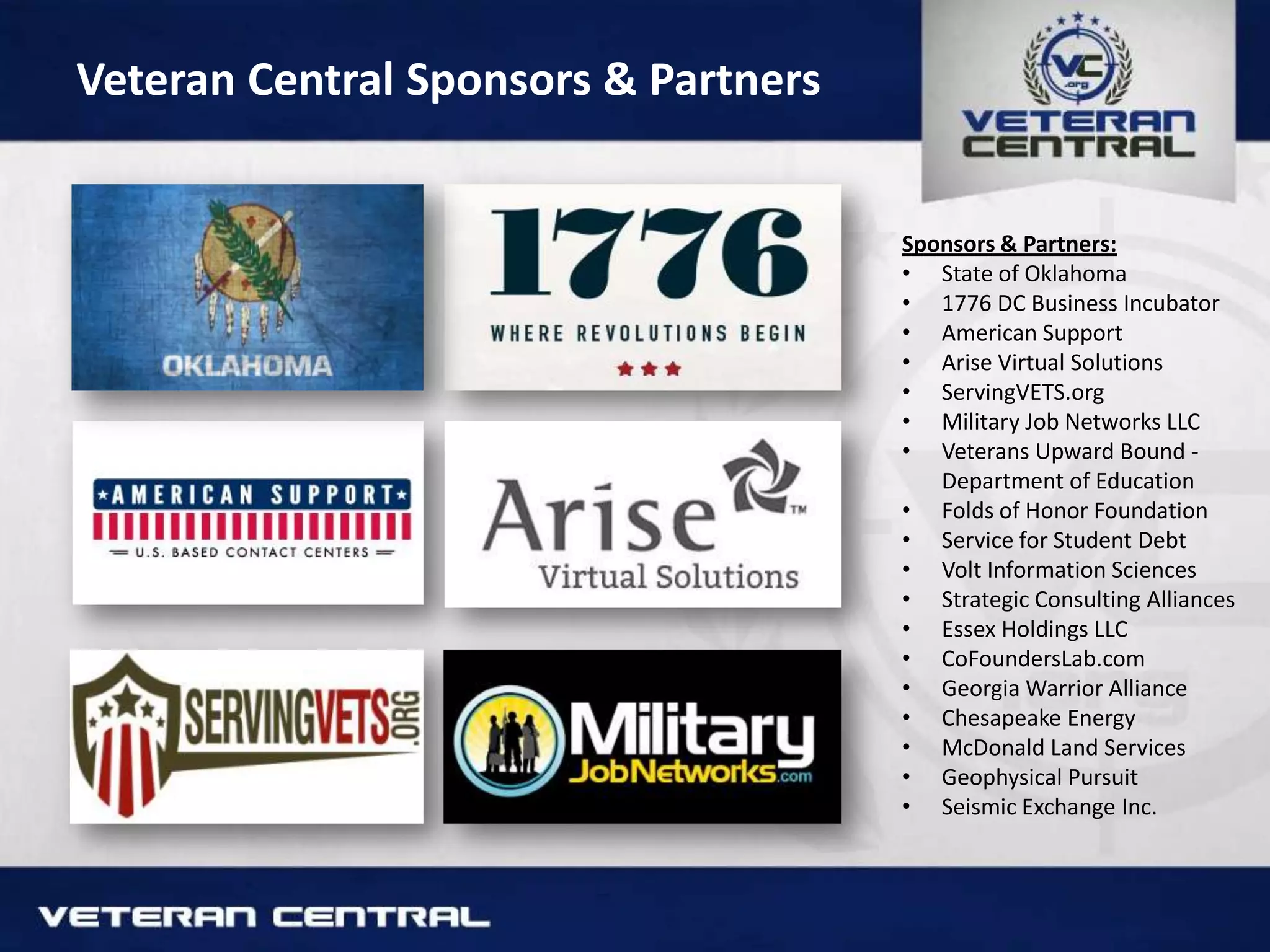 Veteran Central Sponsors & Partners
Sponsors & Partners:
• State of Oklahoma
• 1776 DC Business Incubator
• American Support
• Arise Virtual Solutions
• ServingVETS.org
• Military Job Networks LLC
• Veterans Upward Bound -
Department of Education
• Folds of Honor Foundation
• Service for Student Debt
• Volt Information Sciences
• Strategic Consulting Alliances
• Essex Holdings LLC
• CoFoundersLab.com
• Georgia Warrior Alliance
• Chesapeake Energy
• McDonald Land Services
• Geophysical Pursuit
• Seismic Exchange Inc.
 