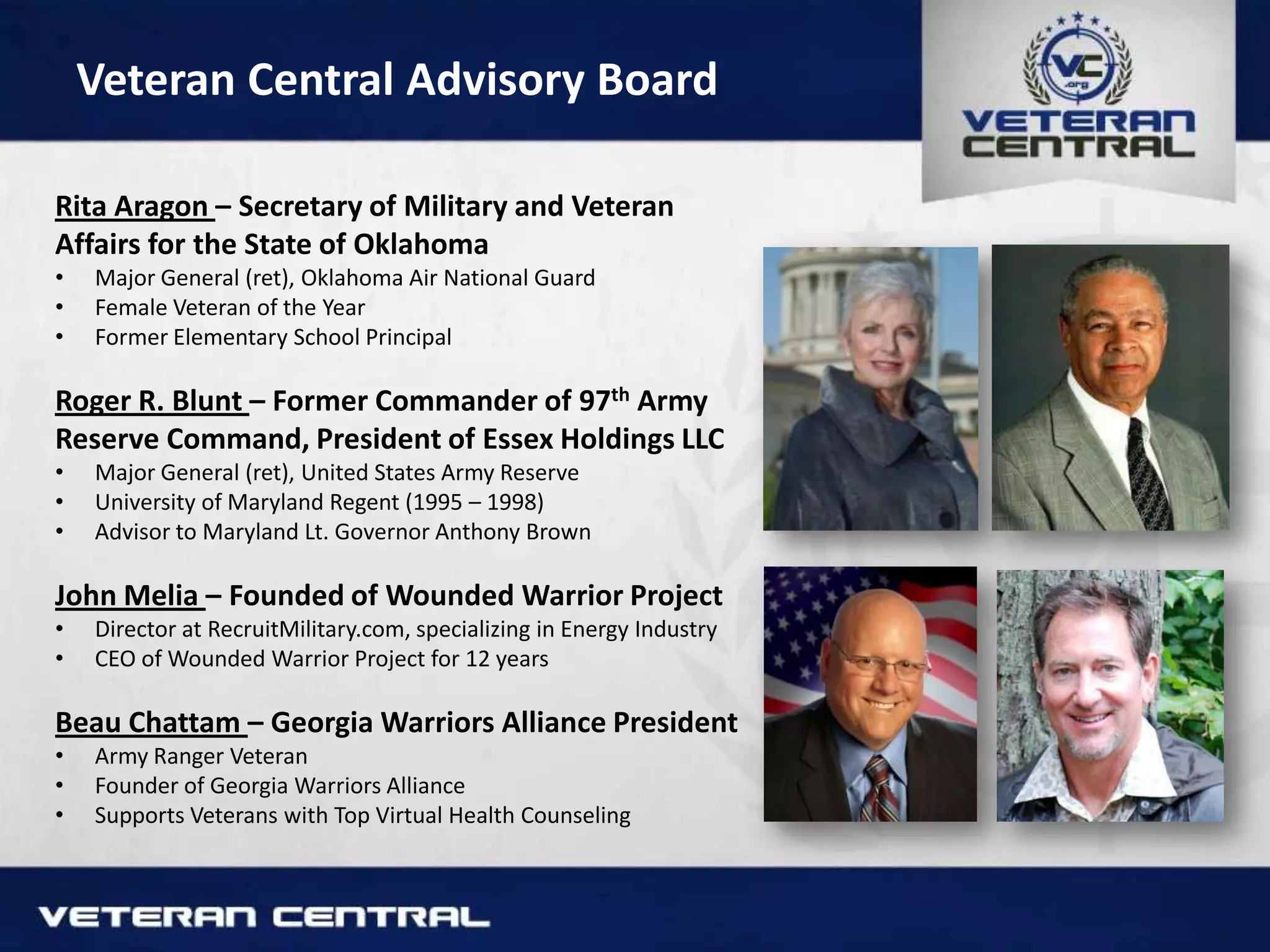 Veteran Central Advisory Board
Rita Aragon – Secretary of Military and Veteran
Affairs for the State of Oklahoma
• Major General (ret), Oklahoma Air National Guard
• Female Veteran of the Year
• Former Elementary School Principal
Roger R. Blunt – Former Commander of 97th Army
Reserve Command, President of Essex Holdings LLC
• Major General (ret), United States Army Reserve
• University of Maryland Regent (1995 – 1998)
• Advisor to Maryland Lt. Governor Anthony Brown
John Melia – Founded of Wounded Warrior Project
• Director at RecruitMilitary.com, specializing in Energy Industry
• CEO of Wounded Warrior Project for 12 years
Beau Chattam – Georgia Warriors Alliance President
• Army Ranger Veteran
• Founder of Georgia Warriors Alliance
• Supports Veterans with Top Virtual Health Counseling
 