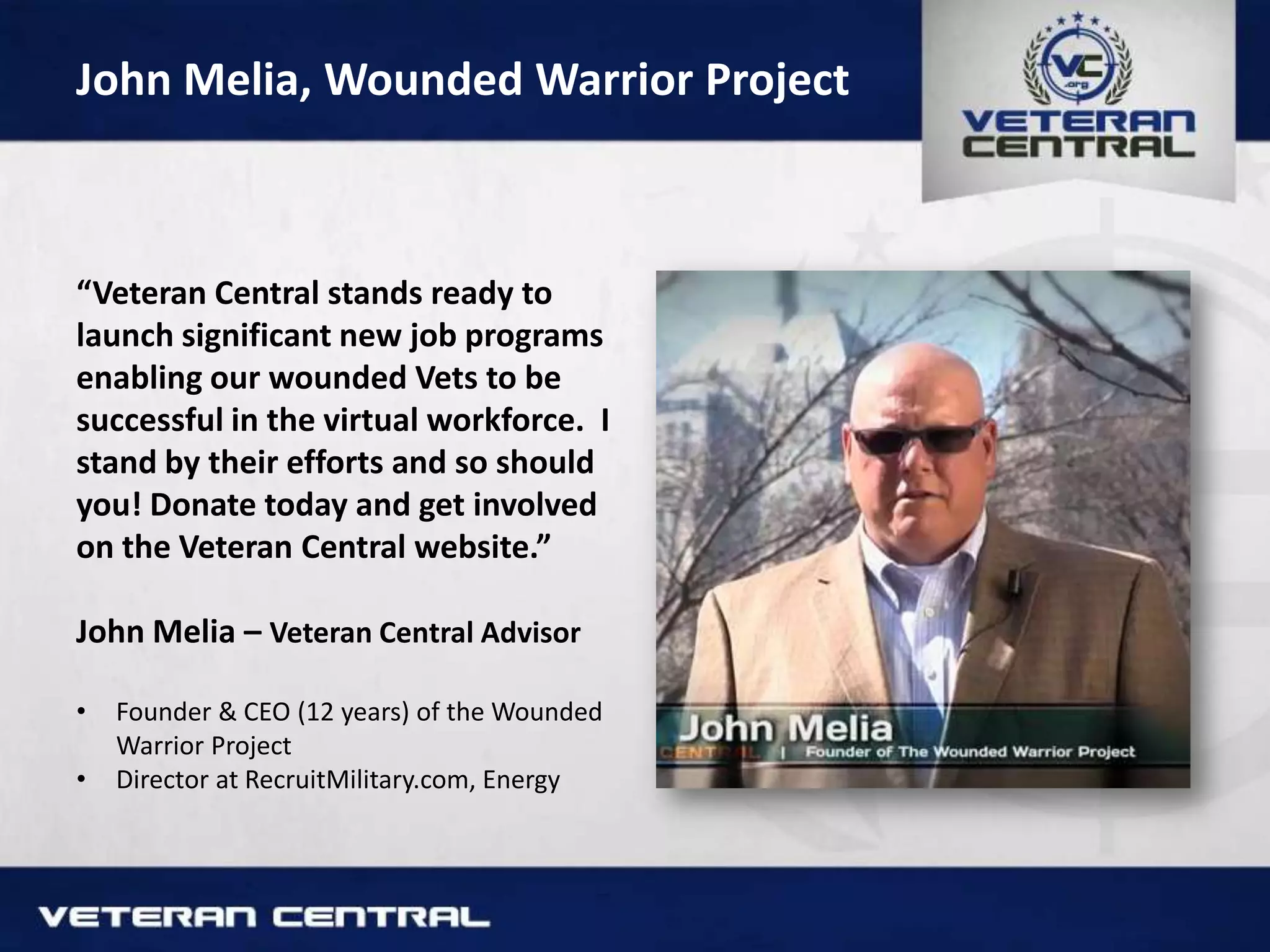 John Melia, Wounded Warrior Project
“Veteran Central stands ready to
launch significant new job programs
enabling our wounded Vets to be
successful in the virtual workforce. I
stand by their efforts and so should
you! Donate today and get involved
on the Veteran Central website.”
John Melia – Veteran Central Advisor
• Founder & CEO (12 years) of the Wounded
Warrior Project
• Director at RecruitMilitary.com, Energy
 