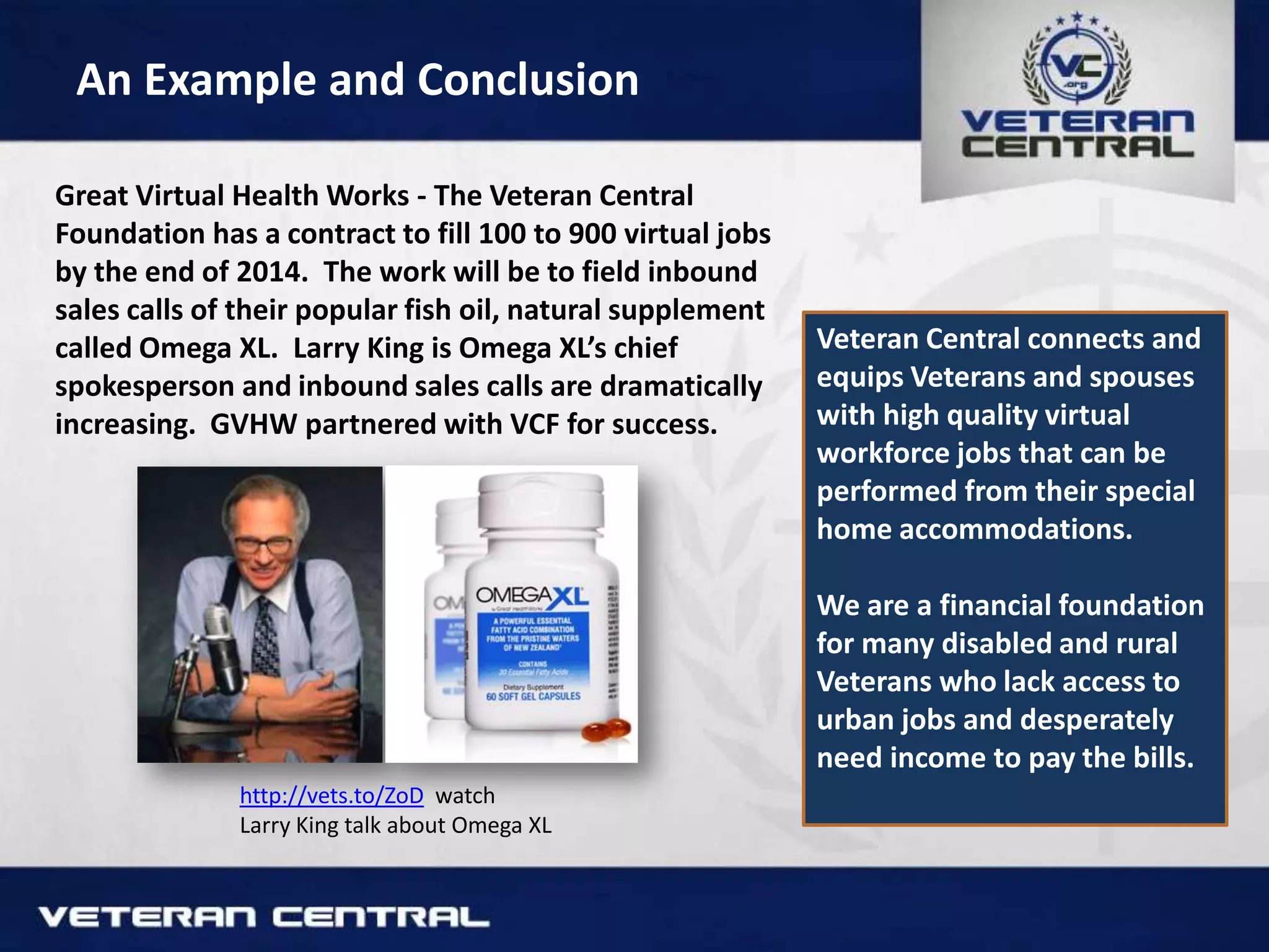 An Example and Conclusion
Great Virtual Health Works - The Veteran Central
Foundation has a contract to fill 100 to 900 virtual jobs
by the end of 2014. The work will be to field inbound
sales calls of their popular fish oil, natural supplement
called Omega XL. Larry King is Omega XL’s chief
spokesperson and inbound sales calls are dramatically
increasing. GVHW partnered with VCF for success.
http://vets.to/ZoD watch
Larry King talk about Omega XL
Veteran Central connects and
equips Veterans and spouses
with high quality virtual
workforce jobs that can be
performed from their special
home accommodations.
We are a financial foundation
for many disabled and rural
Veterans who lack access to
urban jobs and desperately
need income to pay the bills.
 
