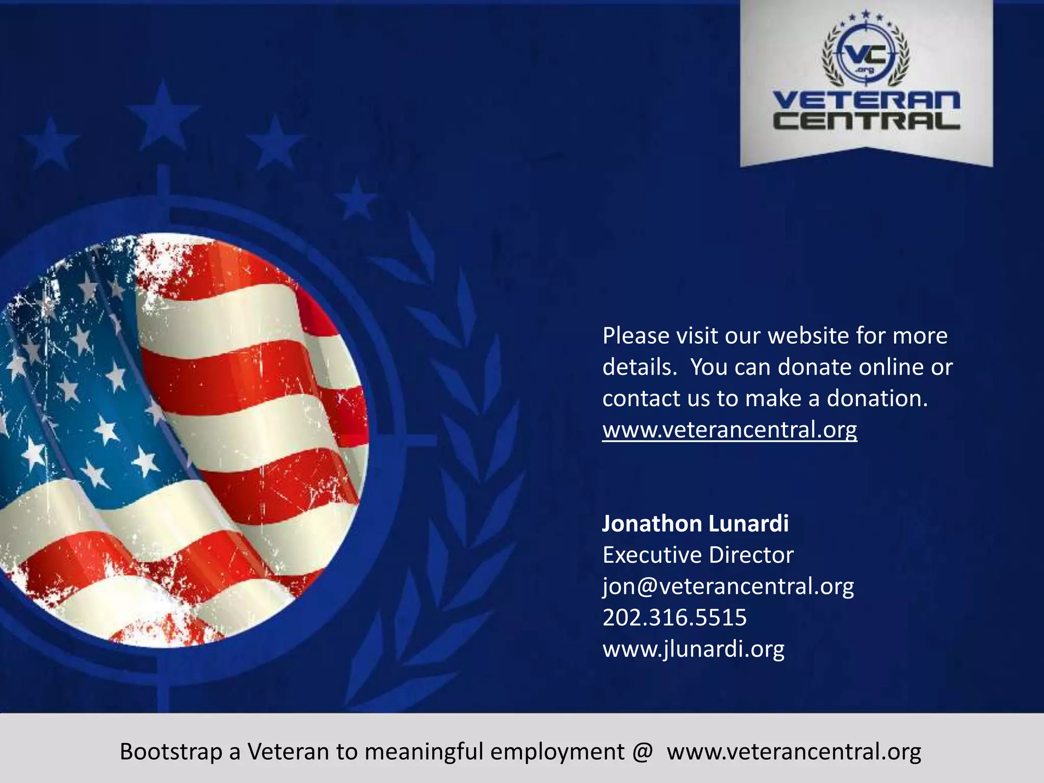 www.veterancentral.org
Please visit our website for more
details. You can donate online or
contact us to make a donation.
www.veterancentral.org
Jonathon Lunardi
Executive Director
jon@veterancentral.org
202.316.5515
www.jlunardi.org
Bootstrap a Veteran to meaningful employment @ www.veterancentral.org
 