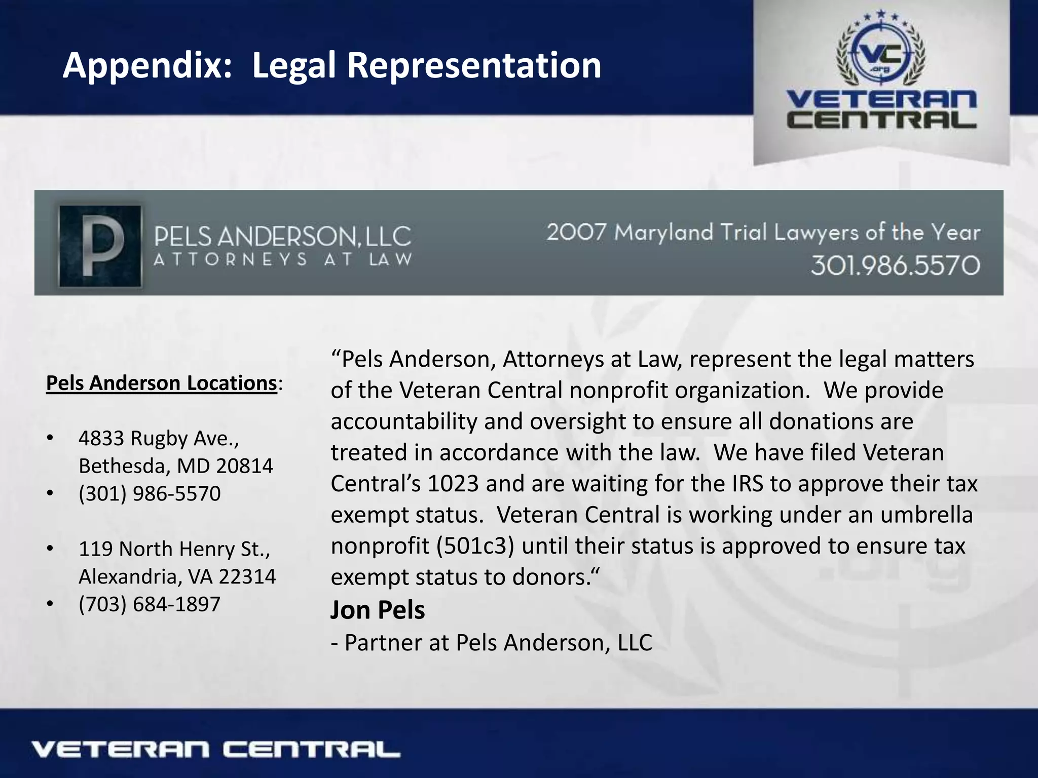 Appendix: Legal Representation
“Pels Anderson, Attorneys at Law, represent the legal matters
of the Veteran Central nonprofit organization. We provide
accountability and oversight to ensure all donations are
treated in accordance with the law. We have filed Veteran
Central’s 1023 and are waiting for the IRS to approve their tax
exempt status. Veteran Central is working under an umbrella
nonprofit (501c3) until their status is approved to ensure tax
exempt status to donors.“
Jon Pels
- Partner at Pels Anderson, LLC
Pels Anderson Locations:
• 4833 Rugby Ave.,
Bethesda, MD 20814
• (301) 986-5570
• 119 North Henry St.,
Alexandria, VA 22314
• (703) 684-1897
 