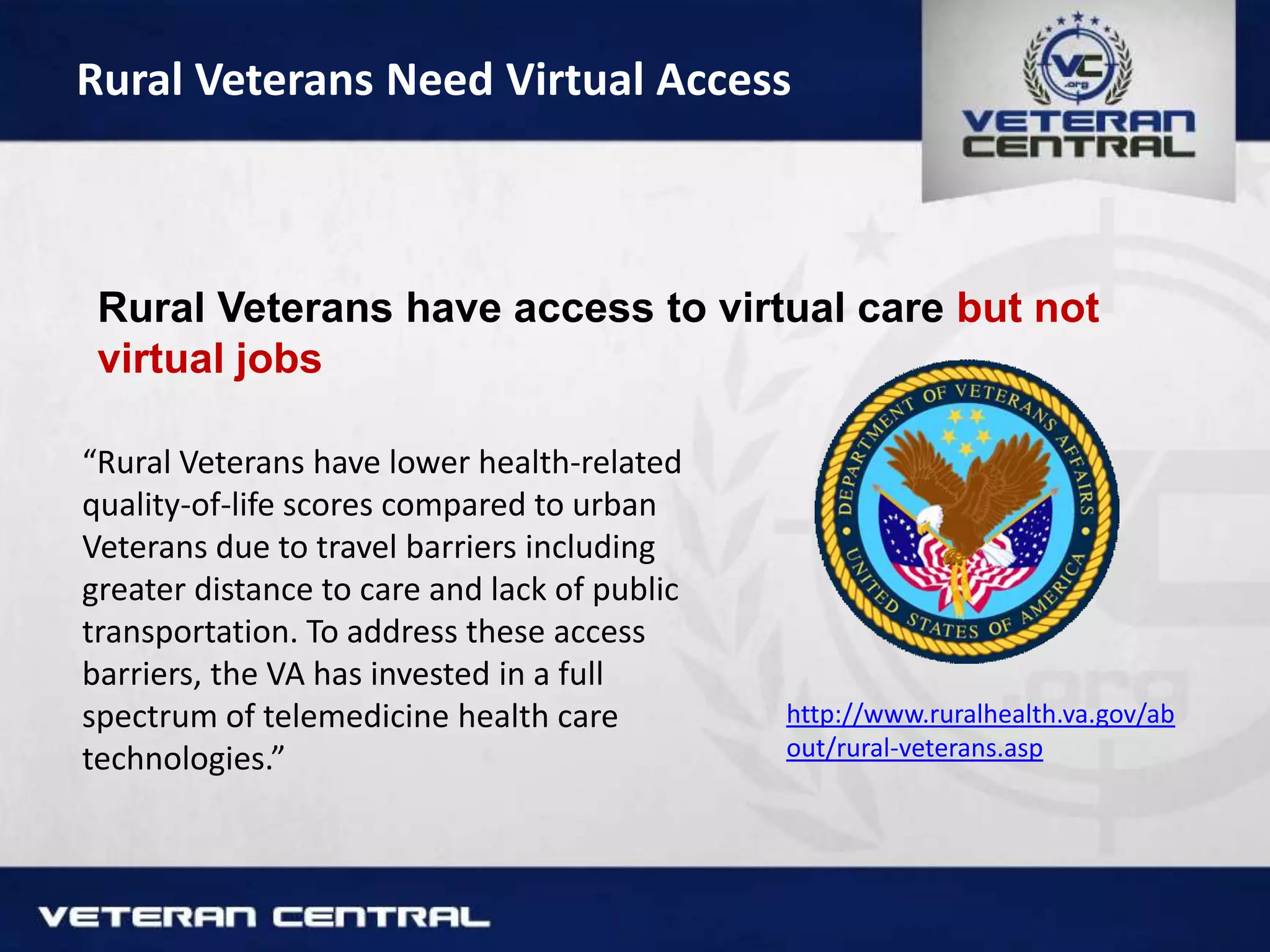 Rural Veterans Need Virtual Access
Rural Veterans have access to virtual care but not
virtual jobs
“Rural Veterans have lower health-related
quality-of-life scores compared to urban
Veterans due to travel barriers including
greater distance to care and lack of public
transportation. To address these access
barriers, the VA has invested in a full
spectrum of telemedicine health care
technologies.”
http://www.ruralhealth.va.gov/ab
out/rural-veterans.asp
 