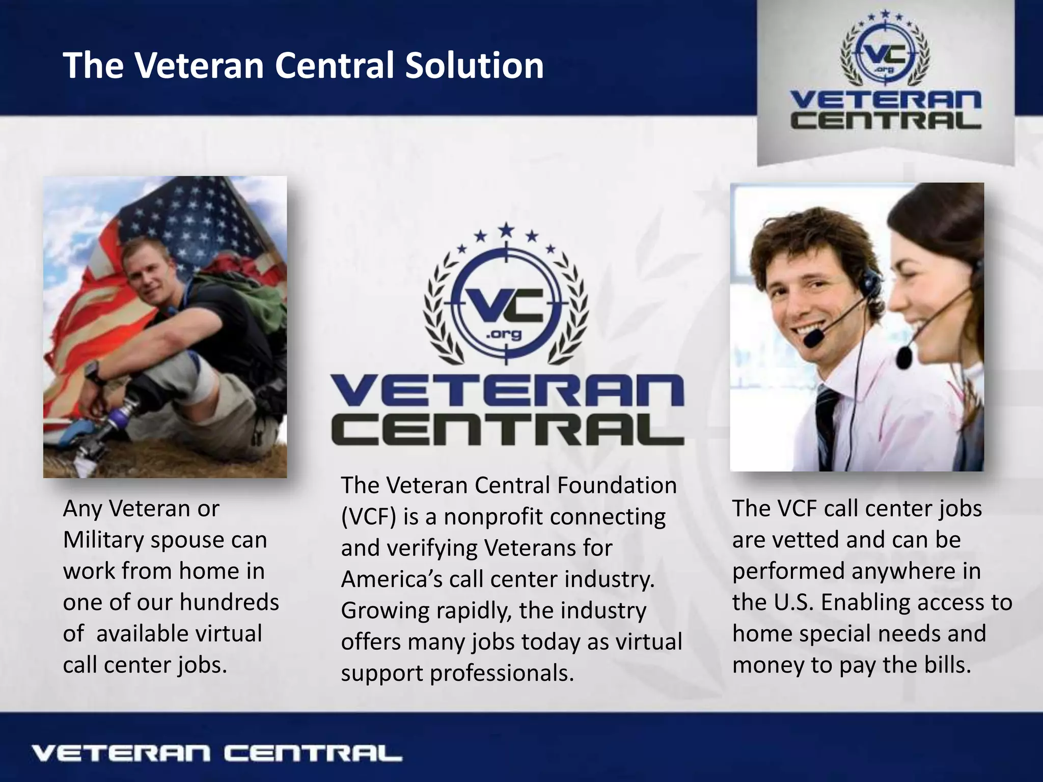 The Veteran Central Solution
Any Veteran or
Military spouse can
work from home in
one of our hundreds
of available virtual
call center jobs.
The Veteran Central Foundation
(VCF) is a nonprofit connecting
and verifying Veterans for
America’s call center industry.
Growing rapidly, the industry
offers many jobs today as virtual
support professionals.
The VCF call center jobs
are vetted and can be
performed anywhere in
the U.S. Enabling access to
home special needs and
money to pay the bills.
 