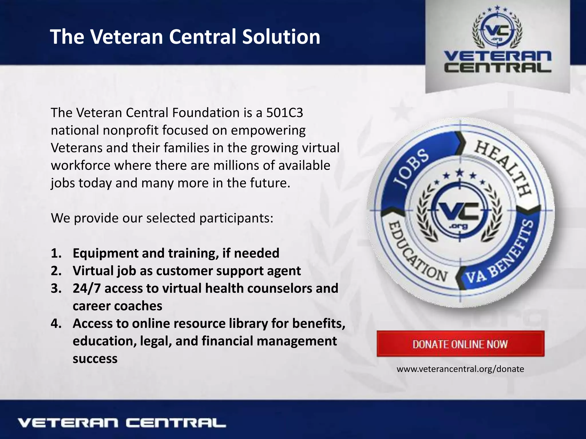 The Veteran Central Solution
The Veteran Central Foundation is a 501C3
national nonprofit focused on empowering
Veterans and their families in the growing virtual
workforce where there are millions of available
jobs today and many more in the future.
We provide our selected participants:
1. Equipment and training, if needed
2. Virtual job as customer support agent
3. 24/7 access to virtual health counselors and
career coaches
4. Access to online resource library for benefits,
education, legal, and financial management
success
www.veterancentral.org/donate
 