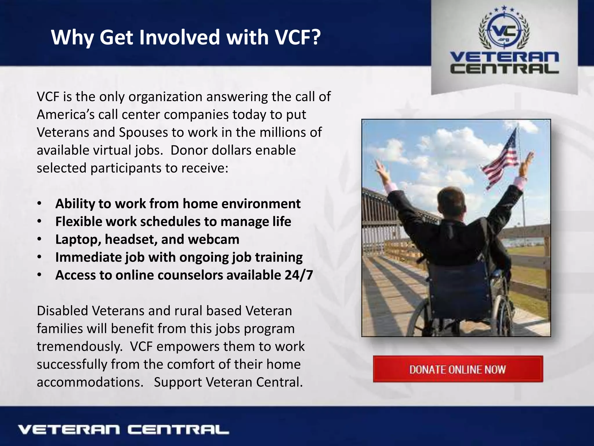 Why Get Involved with VCF?
VCF is the only organization answering the call of
America’s call center companies today to put
Veterans and Spouses to work in the millions of
available virtual jobs. Donor dollars enable
selected participants to receive:
• Ability to work from home environment
• Flexible work schedules to manage life
• Laptop, headset, and webcam
• Immediate job with ongoing job training
• Access to online counselors available 24/7
Disabled Veterans and rural based Veteran
families will benefit from this jobs program
tremendously. VCF empowers them to work
successfully from the comfort of their home
accommodations. Support Veteran Central.
 