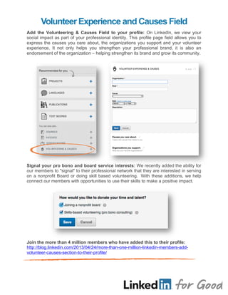 Volunteer Experience and Causes Field
	
  
Add the Volunteering & Causes Field to your profile: On LinkedIn, we view your
social impact as part of your professional identity. This profile page field allows you to
express the causes you care about, the organizations you support and your volunteer
experience. It not only helps you strengthen your professional brand, it is also an
endorsement of the organization – helping strengthen its brand and grow its community.
	
  
	
  
	
  
	
  
	
  
	
  
	
  
	
  
	
  
	
  
	
  
	
  
	
  
	
  
	
  
	
  
	
  
Signal your pro bono and board service interests: We recently added the ability for
our members to "signal" to their professional network that they are interested in serving
on a nonprofit Board or doing skill based volunteering. With these additions, we help
connect our members with opportunities to use their skills to make a positive impact.
	
  
	
  
	
  
	
  
	
  
	
  
	
  
	
  
	
  
Join the more than 4 million members who have added this to their profile:
http://blog.linkedin.com/2013/04/24/more-than-one-million-linkedin-members-add-
volunteer-causes-section-to-their-profile/
 