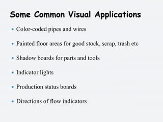 Some Common Visual ApplicationsColor-coded pipes and wires Painted floor areas for good stock, scrap, trash etc Shadow boards for parts and tools Indicator lights Production status boardsDirections of flow indicators