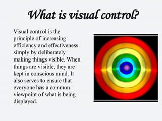 What is visual control?Visual control is the principle of increasing efficiency and effectiveness simply by deliberately making things visible. When things are visible, they are kept in conscious mind. It also serves to ensure that everyone has a common viewpoint of what is being displayed. 