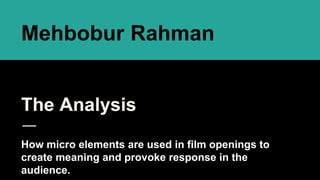 The Analysis
How micro elements are used in film openings to
create meaning and provoke response in the
audience.
Mehbobur Rahman
 