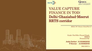 VALUE CAPTURE
FINANCE IN TOD:
Delhi-Ghaziabad-Meerut
RRTS corridor
Guide: Prof Shiv Prasad Singh,
MRICS
Presented By:
Ankit Sarkar: A13558922032
P Sravan: A1355922035
MBA REUI 4
REAL 797: Future Cities(Part 2)
 