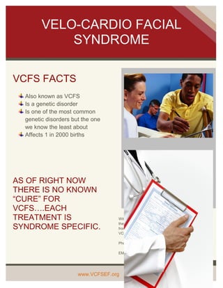 VELO-CARDIO FACIAL
            SYNDROME

VCFS FACTS
  Also known as VCFS
  Is a genetic disorder
  Is one of the most common
  genetic disorders but the one
  we know the least about
  Affects 1 in 2000 births




AS OF RIGHT NOW
THERE IS NO KNOWN
“CURE” FOR
VCFS….EACH
TREATMENT IS                       With the proper medical care VCFS is treatable;
                                   therefore it is important that you seek medical care
SYNDROME SPECIFIC.                 from a professional who is knowledgeable about
                                   VCFS.

                                   Phone: 1-800-VCFSEF5

                                   EMAIL: info@vcfsef.org

                                   .


                      www.VCFSEF.org
 