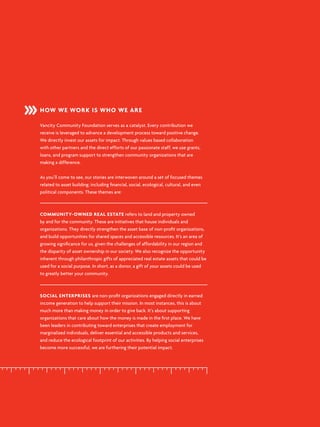 HOW WE WORK IS WHO WE ARE
Vancity Community Foundation serves as a catalyst. Every contribution we
receive is leveraged to advance a development process toward positive change.
We directly invest our assets for impact. Through values based collaboration
with other partners and the direct efforts of our passionate staff, we use grants,
loans, and program support to strengthen community organizations that are
making a difference.
As you’ll come to see, our stories are interwoven around a set of focused themes
related to asset building; including financial, social, ecological, cultural, and even
political components. These themes are:
COMMUNITY-OWNED REAL ESTATE refers to land and property owned
by and for the community. These are initiatives that house individuals and
organizations. They directly strengthen the asset base of non-profit organizations,
and build opportunities for shared spaces and accessible resources. It’s an area of
growing significance for us, given the challenges of affordability in our region and
the disparity of asset ownership in our society. We also recognize the opportunity
inherent through philanthropic gifts of appreciated real estate assets that could be
used for a social purpose. In short, as a donor, a gift of your assets could be used
to greatly better your community.
SOCIAL ENTERPRISES are non-profit organizations engaged directly in earned
income generation to help support their mission. In most instances, this is about
much more than making money in order to give back. It’s about supporting
organizations that care about how the money is made in the first place. We have
been leaders in contributing toward enterprises that create employment for
marginalized individuals, deliver essential and accessible products and services,
and reduce the ecological footprint of our activities. By helping social enterprises
become more successful, we are furthering their potential impact.
 