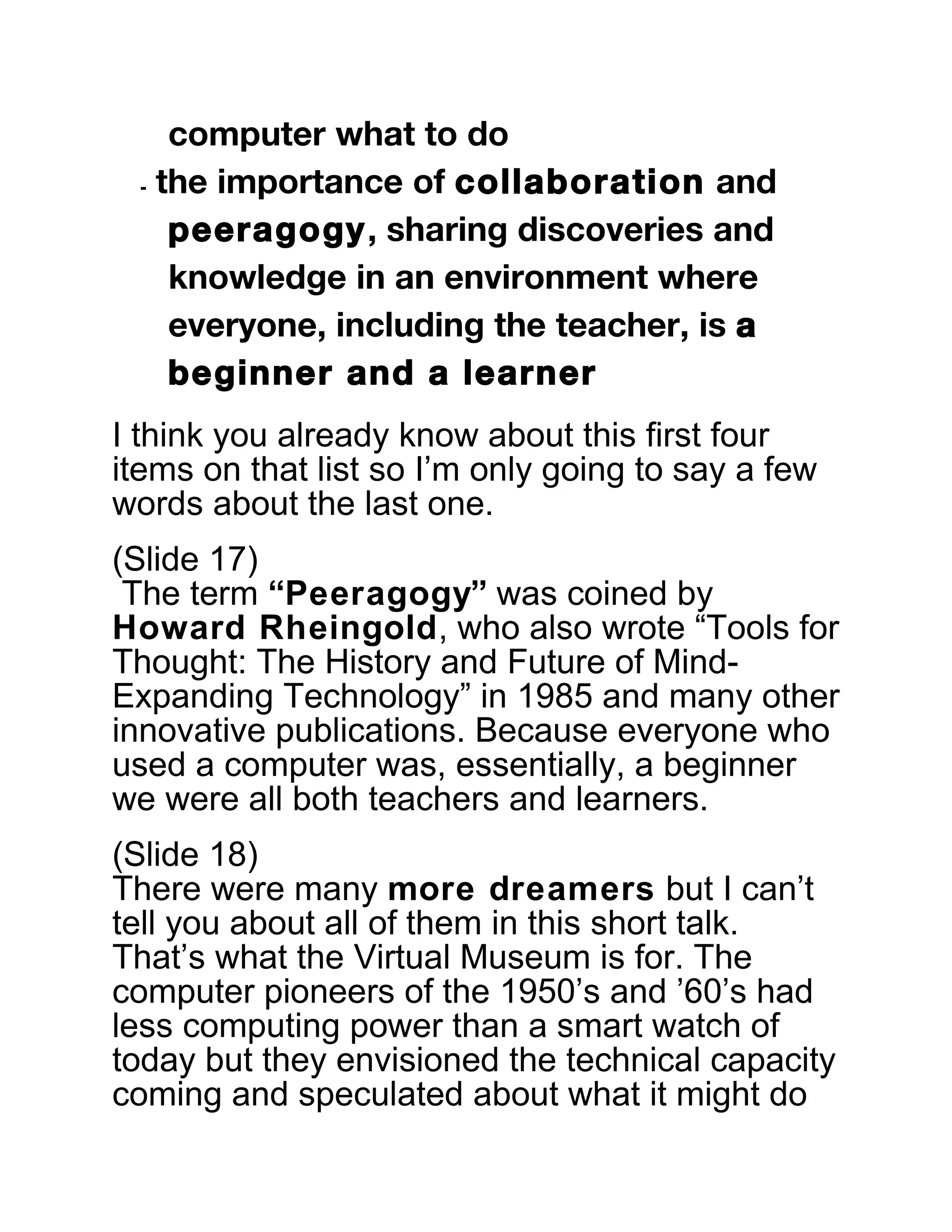 computer what to do
⁃ the importance of collaboration and
peeragogy, sharing discoveries and
knowledge in an environment where
everyone, including the teacher, is a
beginner and a learner
I think you already know about this first four
items on that list so I’m only going to say a few
words about the last one.
(Slide 17)
The term “Peeragogy” was coined by
Howard Rheingold, who also wrote “Tools for
Thought: The History and Future of Mind-
Expanding Technology” in 1985 and many other
innovative publications. Because everyone who
used a computer was, essentially, a beginner
we were all both teachers and learners.
(Slide 18)
There were many more dreamers but I can’t
tell you about all of them in this short talk.
That’s what the Virtual Museum is for. The
computer pioneers of the 1950’s and ’60’s had
less computing power than a smart watch of
today but they envisioned the technical capacity
coming and speculated about what it might do
 