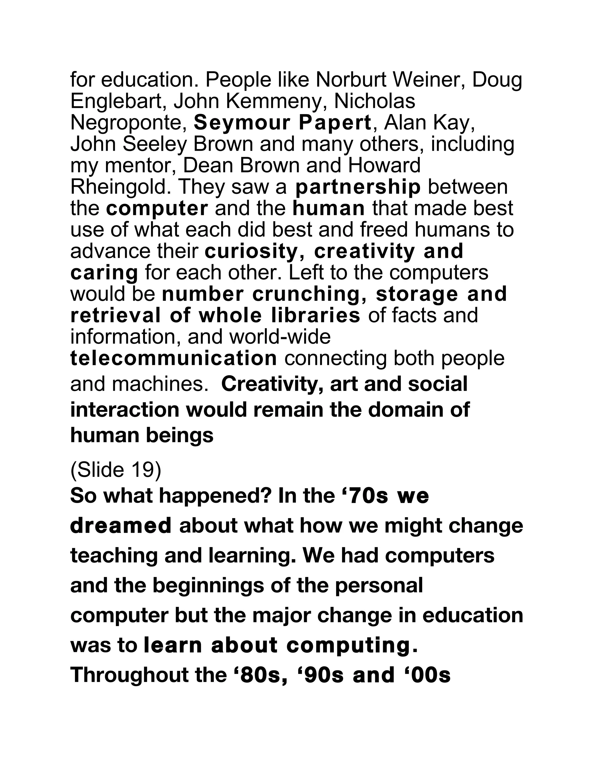 for education. People like Norburt Weiner, Doug
Englebart, John Kemmeny, Nicholas
Negroponte, Seymour Papert, Alan Kay,
John Seeley Brown and many others, including
my mentor, Dean Brown and Howard
Rheingold. They saw a partnership between
the computer and the human that made best
use of what each did best and freed humans to
advance their curiosity, creativity and
caring for each other. Left to the computers
would be number crunching, storage and
retrieval of whole libraries of facts and
information, and world-wide
telecommunication connecting both people
and machines. Creativity, art and social
interaction would remain the domain of
human beings
(Slide 19)
So what happened? In the ‘70s we
dreamed about what how we might change
teaching and learning. We had computers
and the beginnings of the personal
computer but the major change in education
was to learn about computing.
Throughout the ‘80s, ‘90s and ‘00s
 