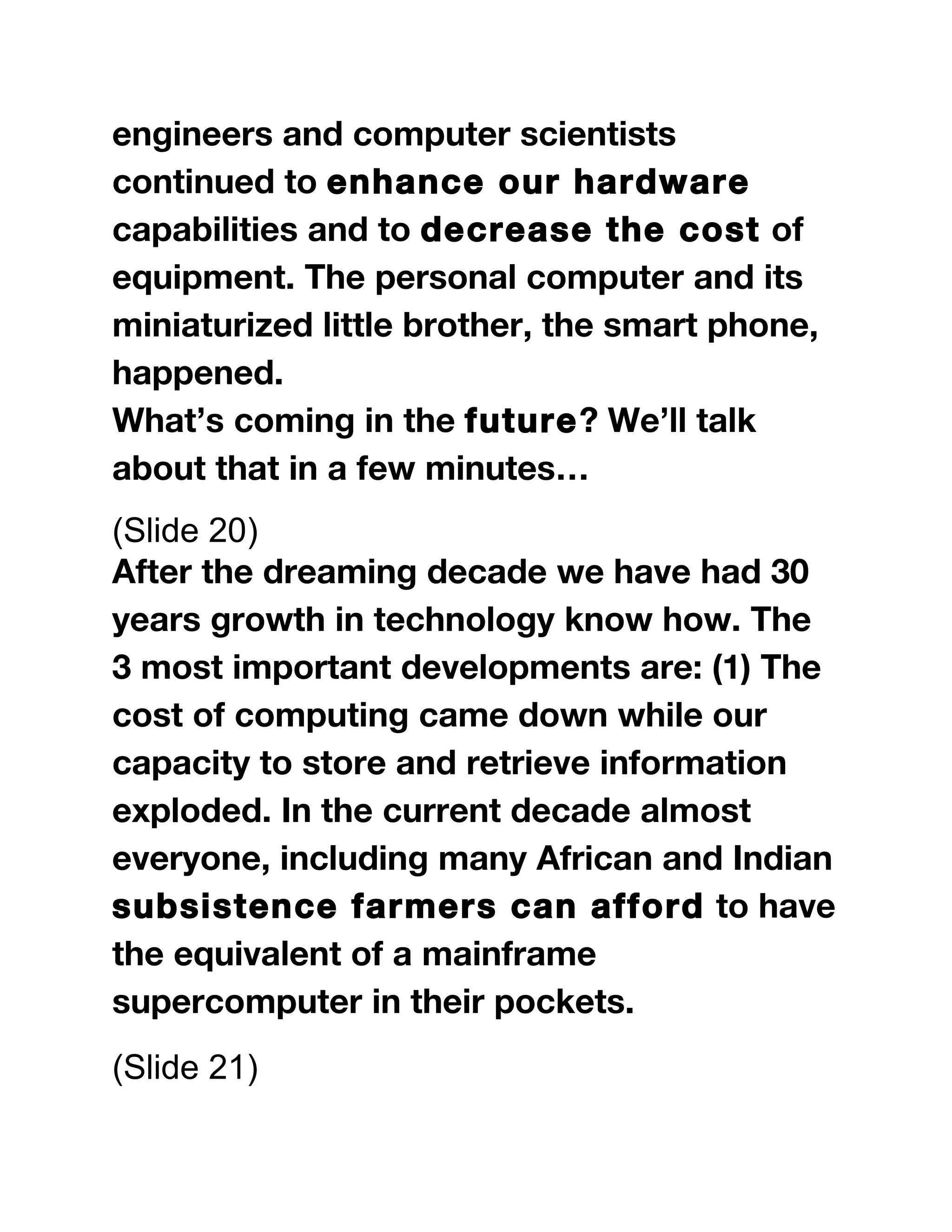 engineers and computer scientists
continued to enhance our hardware
capabilities and to decrease the cost of
equipment. The personal computer and its
miniaturized little brother, the smart phone,
happened.
What’s coming in the future? We’ll talk
about that in a few minutes…
(Slide 20)
After the dreaming decade we have had 30
years growth in technology know how. The
3 most important developments are: (1) The
cost of computing came down while our
capacity to store and retrieve information
exploded. In the current decade almost
everyone, including many African and Indian
subsistence farmers can afford to have
the equivalent of a mainframe
supercomputer in their pockets.
(Slide 21)
 