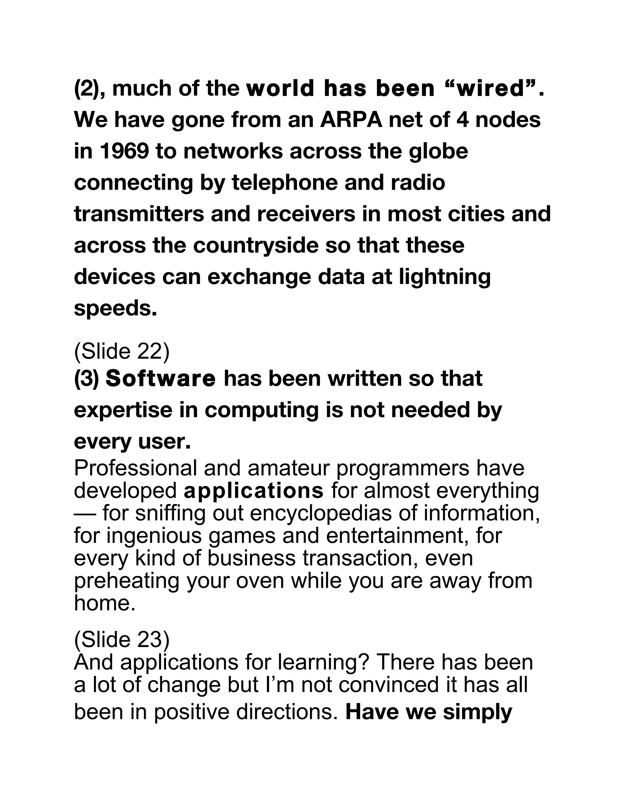 (2), much of the world has been “wired”.
We have gone from an ARPA net of 4 nodes
in 1969 to networks across the globe
connecting by telephone and radio
transmitters and receivers in most cities and
across the countryside so that these
devices can exchange data at lightning
speeds.
(Slide 22)
(3) Software has been written so that
expertise in computing is not needed by
every user.
Professional and amateur programmers have
developed applications for almost everything
— for sniffing out encyclopedias of information,
for ingenious games and entertainment, for
every kind of business transaction, even
preheating your oven while you are away from
home.
(Slide 23)
And applications for learning? There has been
a lot of change but I’m not convinced it has all
been in positive directions. Have we simply
 