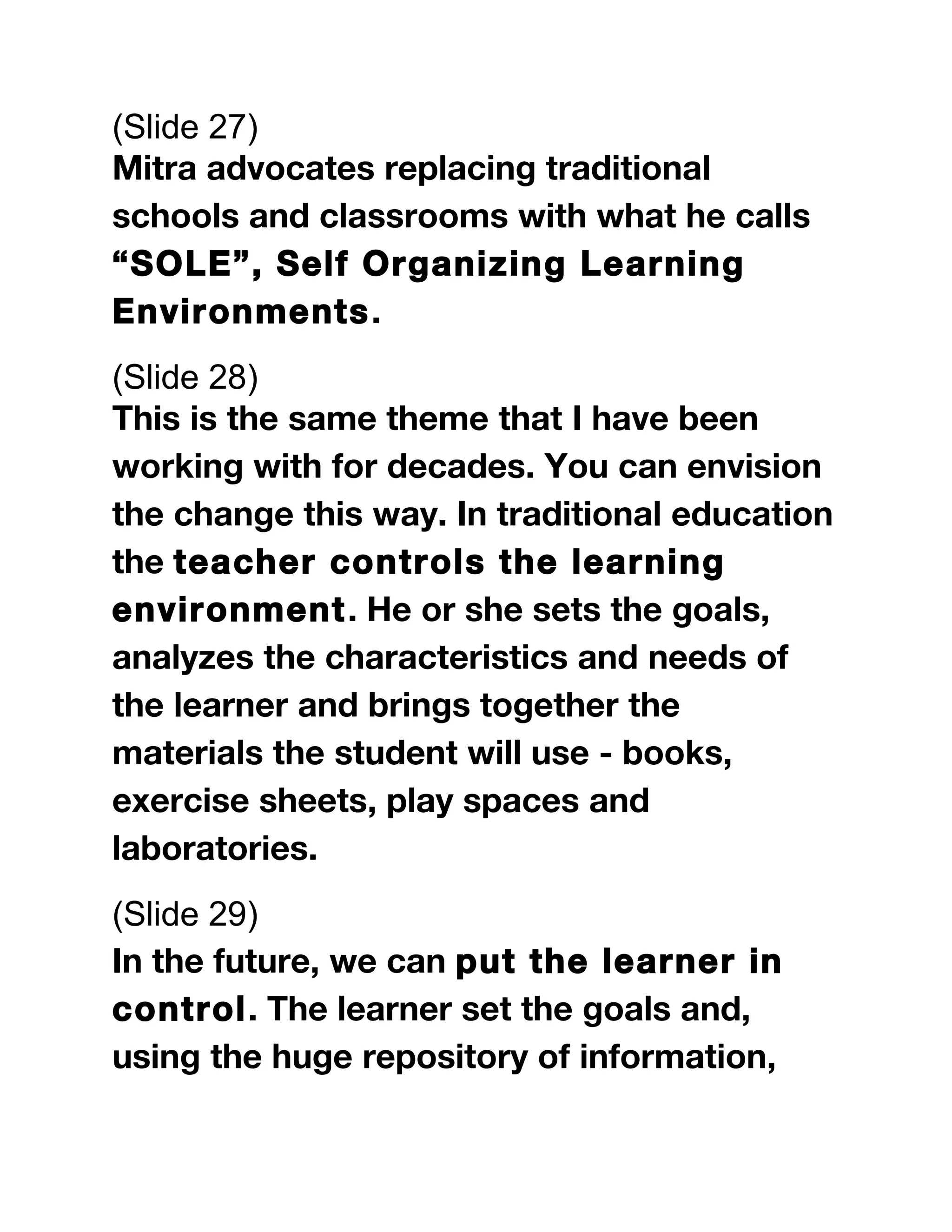 (Slide 27)
Mitra advocates replacing traditional
schools and classrooms with what he calls
“SOLE”, Self Organizing Learning
Environments.
(Slide 28)
This is the same theme that I have been
working with for decades. You can envision
the change this way. In traditional education
the teacher controls the learning
environment. He or she sets the goals,
analyzes the characteristics and needs of
the learner and brings together the
materials the student will use - books,
exercise sheets, play spaces and
laboratories.
(Slide 29)
In the future, we can put the learner in
control. The learner set the goals and,
using the huge repository of information,
 