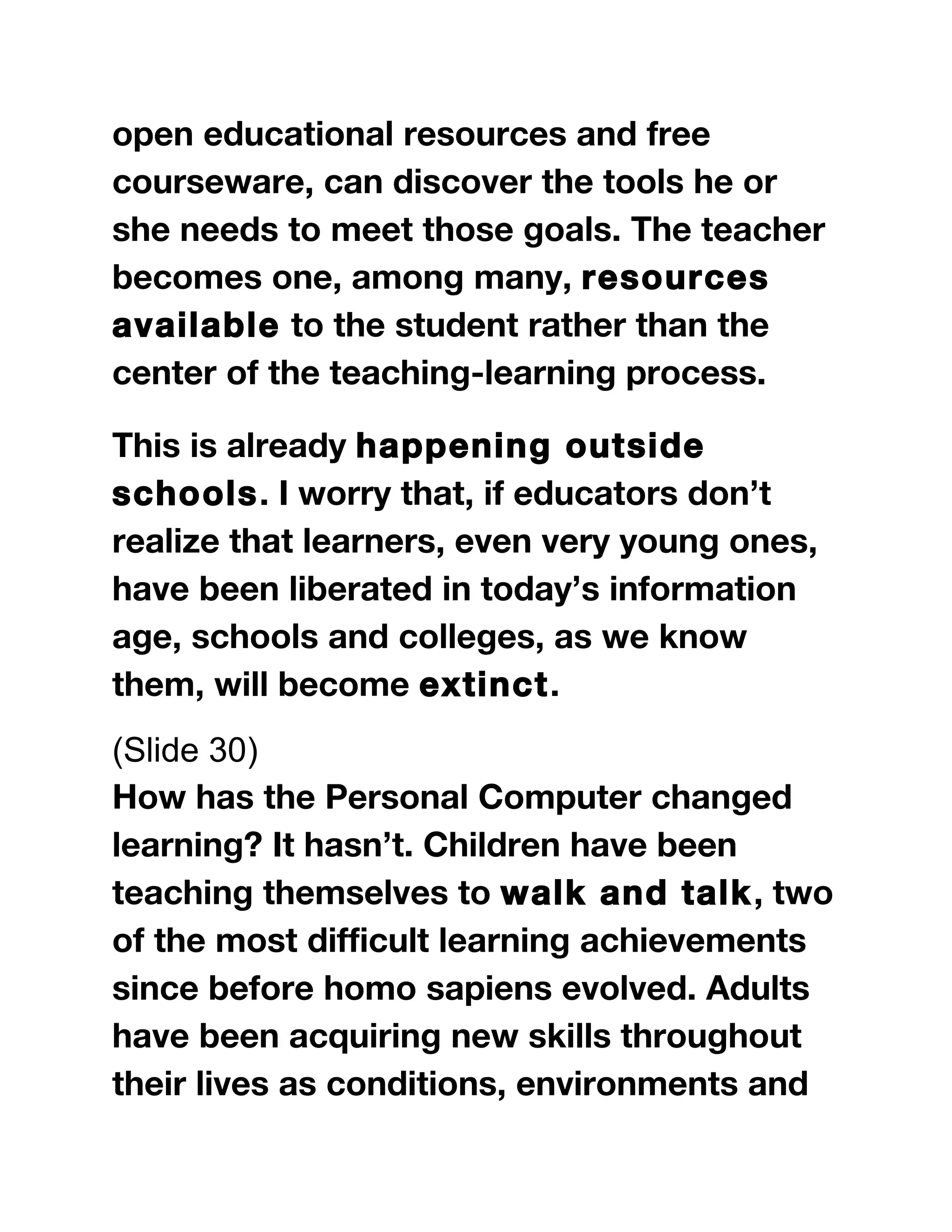 open educational resources and free
courseware, can discover the tools he or
she needs to meet those goals. The teacher
becomes one, among many, resources
available to the student rather than the
center of the teaching-learning process.
This is already happening outside
schools. I worry that, if educators don’t
realize that learners, even very young ones,
have been liberated in today’s information
age, schools and colleges, as we know
them, will become extinct.
(Slide 30)
How has the Personal Computer changed
learning? It hasn’t. Children have been
teaching themselves to walk and talk, two
of the most difficult learning achievements
since before homo sapiens evolved. Adults
have been acquiring new skills throughout
their lives as conditions, environments and
 