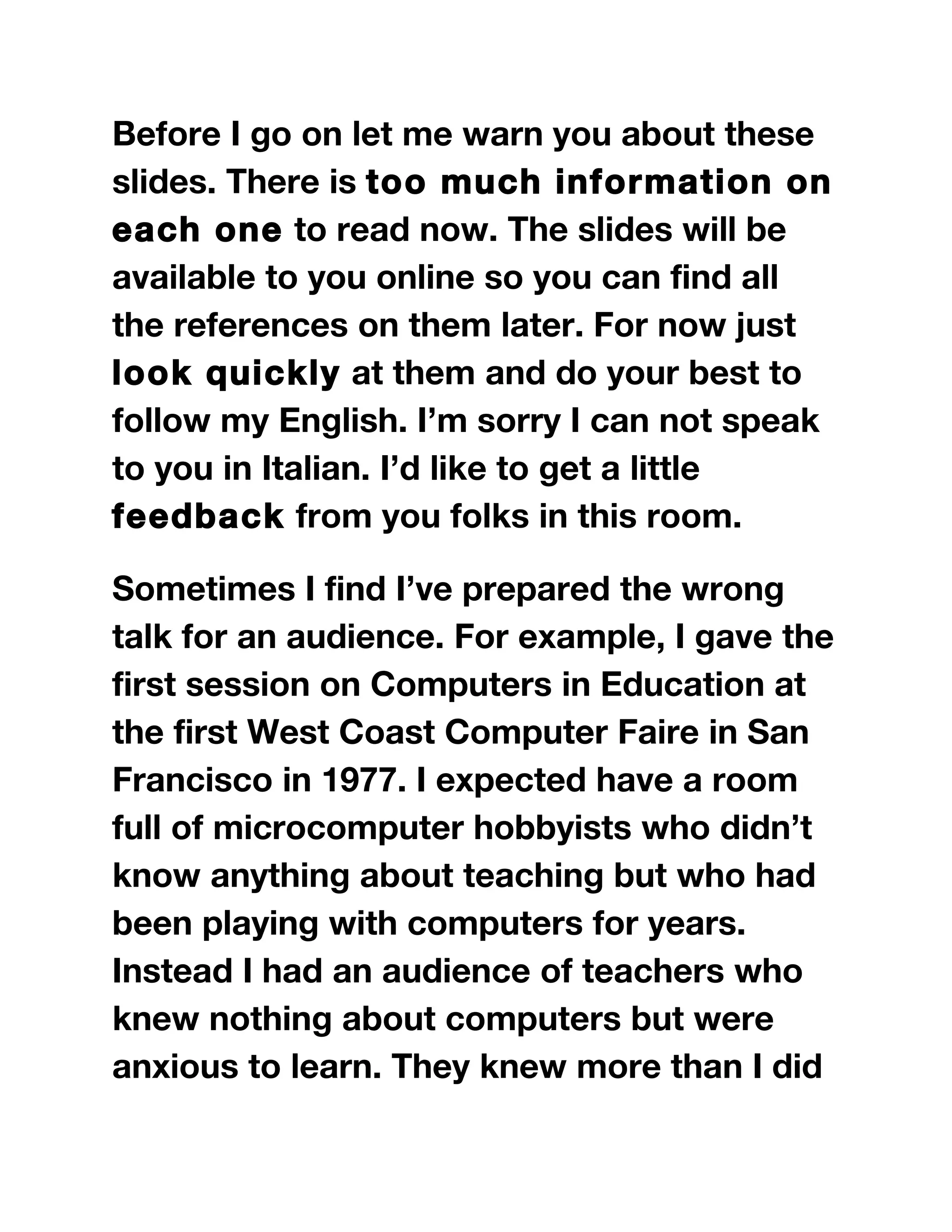 Before I go on let me warn you about these
slides. There is too much information on
each one to read now. The slides will be
available to you online so you can find all
the references on them later. For now just
look quickly at them and do your best to
follow my English. I’m sorry I can not speak
to you in Italian. I’d like to get a little
feedback from you folks in this room.
Sometimes I find I’ve prepared the wrong
talk for an audience. For example, I gave the
first session on Computers in Education at
the first West Coast Computer Faire in San
Francisco in 1977. I expected have a room
full of microcomputer hobbyists who didn’t
know anything about teaching but who had
been playing with computers for years.
Instead I had an audience of teachers who
knew nothing about computers but were
anxious to learn. They knew more than I did
 