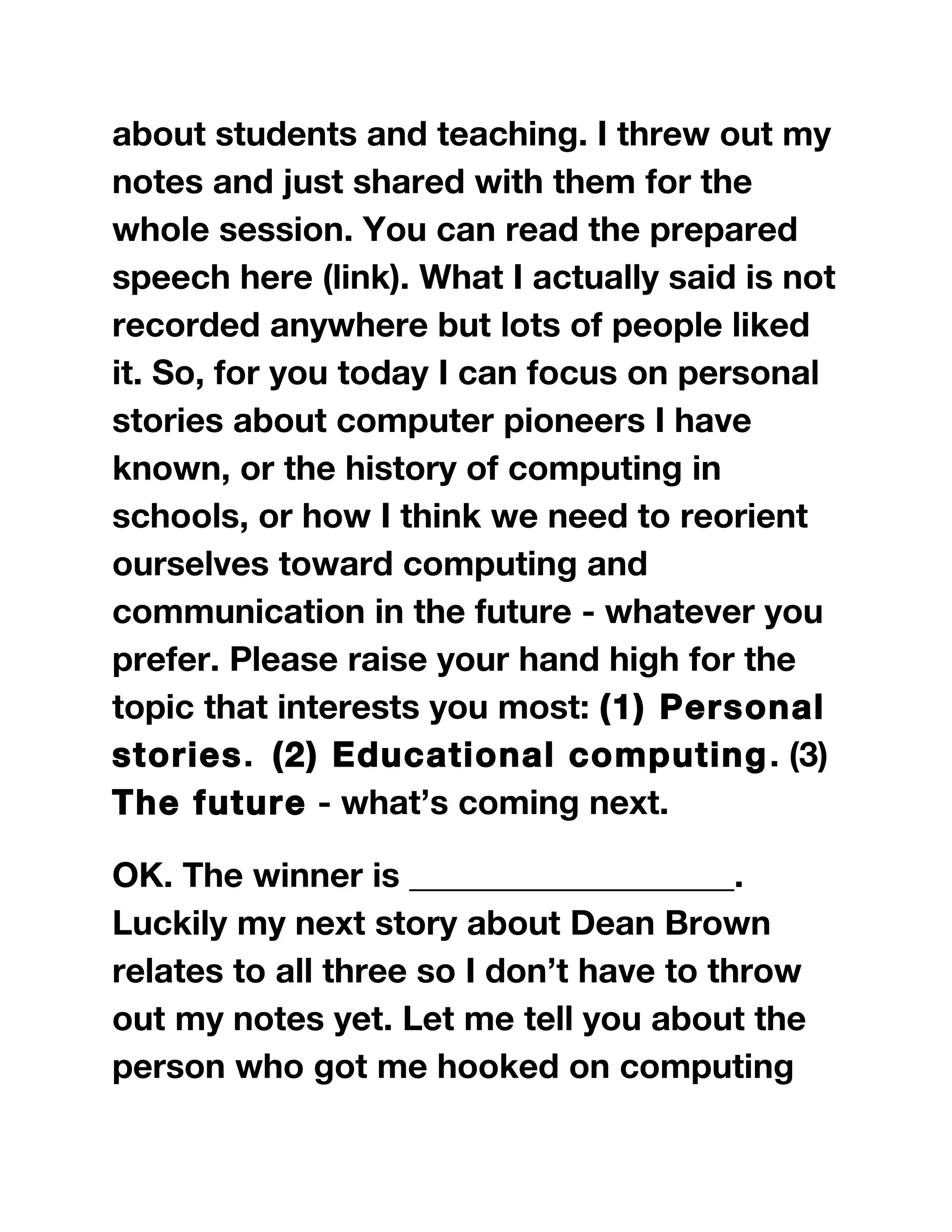 about students and teaching. I threw out my
notes and just shared with them for the
whole session. You can read the prepared
speech here (link). What I actually said is not
recorded anywhere but lots of people liked
it. So, for you today I can focus on personal
stories about computer pioneers I have
known, or the history of computing in
schools, or how I think we need to reorient
ourselves toward computing and
communication in the future - whatever you
prefer. Please raise your hand high for the
topic that interests you most: (1) Personal
stories. (2) Educational computing. (3)
The future - what’s coming next.
OK. The winner is ___________________.
Luckily my next story about Dean Brown
relates to all three so I don’t have to throw
out my notes yet. Let me tell you about the
person who got me hooked on computing
 