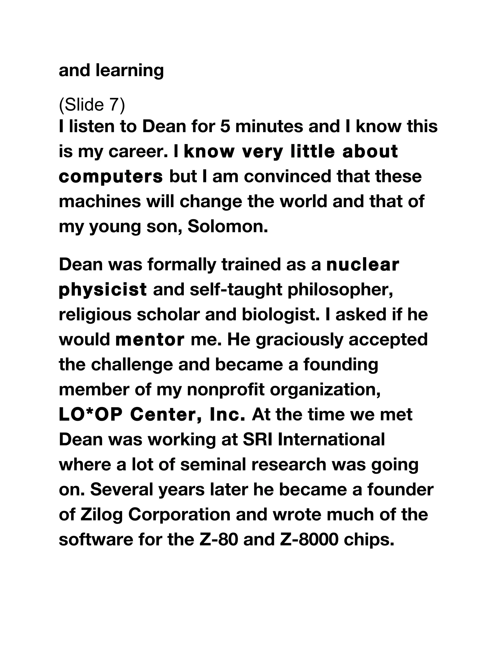 and learning
(Slide 7)
I listen to Dean for 5 minutes and I know this
is my career. I know very little about
computers but I am convinced that these
machines will change the world and that of
my young son, Solomon.
Dean was formally trained as a nuclear
physicist and self-taught philosopher,
religious scholar and biologist. I asked if he
would mentor me. He graciously accepted
the challenge and became a founding
member of my nonprofit organization,
LO*OP Center, Inc. At the time we met
Dean was working at SRI International
where a lot of seminal research was going
on. Several years later he became a founder
of Zilog Corporation and wrote much of the
software for the Z-80 and Z-8000 chips.
 