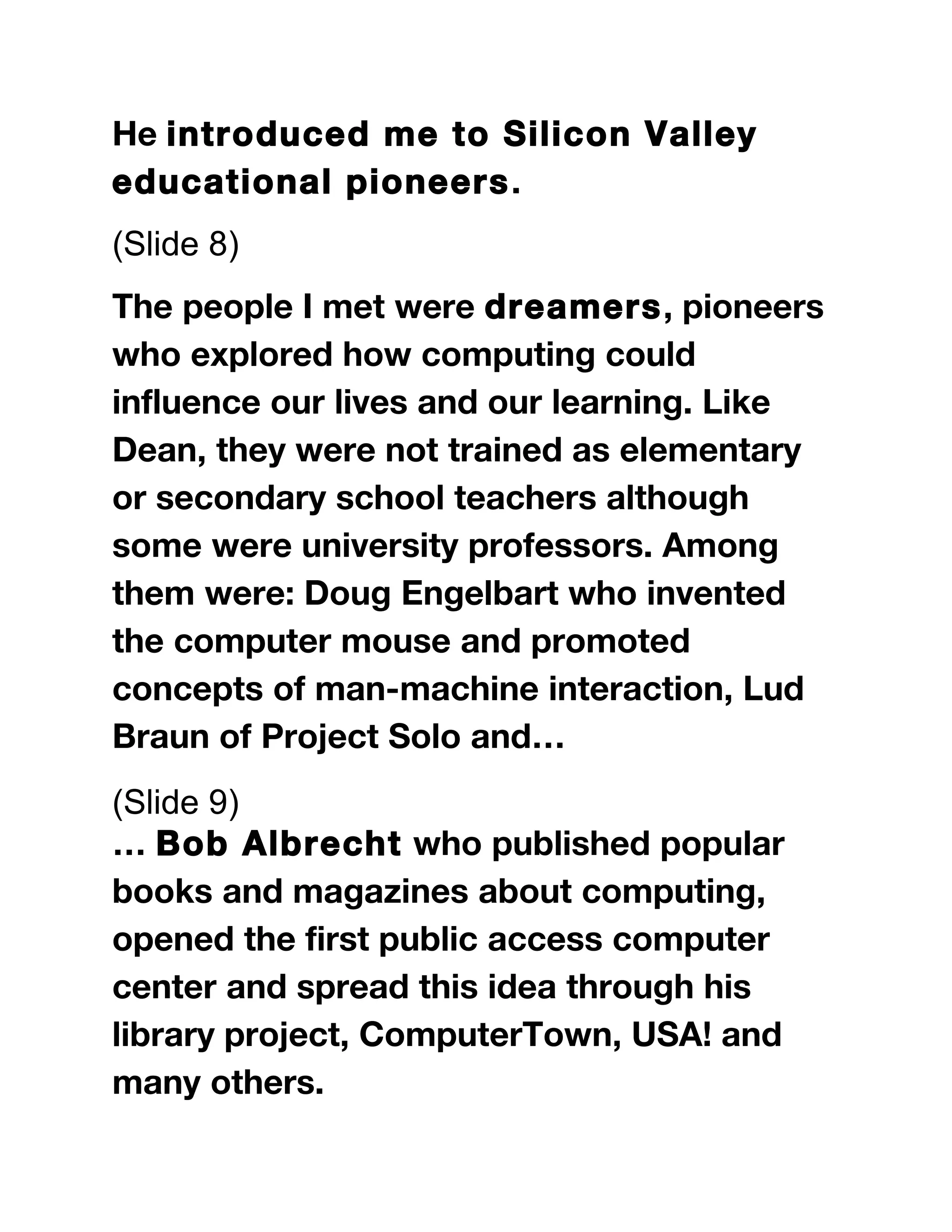 He introduced me to Silicon Valley
educational pioneers.
(Slide 8)
The people I met were dreamers, pioneers
who explored how computing could
influence our lives and our learning. Like
Dean, they were not trained as elementary
or secondary school teachers although
some were university professors. Among
them were: Doug Engelbart who invented
the computer mouse and promoted
concepts of man-machine interaction, Lud
Braun of Project Solo and…
(Slide 9)
… Bob Albrecht who published popular
books and magazines about computing,
opened the first public access computer
center and spread this idea through his
library project, ComputerTown, USA! and
many others.
 