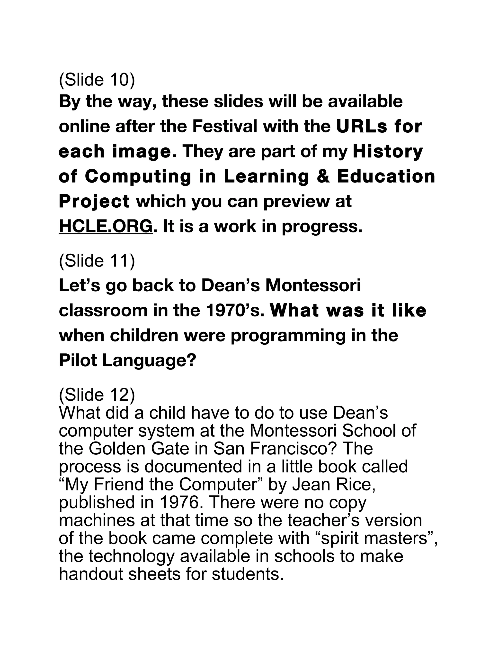 (Slide 10)
By the way, these slides will be available
online after the Festival with the URLs for
each image. They are part of my History
of Computing in Learning & Education
Project which you can preview at
HCLE.ORG. It is a work in progress.
(Slide 11)
Let’s go back to Dean’s Montessori
classroom in the 1970’s. What was it like
when children were programming in the
Pilot Language?
(Slide 12)
What did a child have to do to use Dean’s
computer system at the Montessori School of
the Golden Gate in San Francisco? The
process is documented in a little book called
“My Friend the Computer” by Jean Rice,
published in 1976. There were no copy
machines at that time so the teacher’s version
of the book came complete with “spirit masters”,
the technology available in schools to make
handout sheets for students.
 