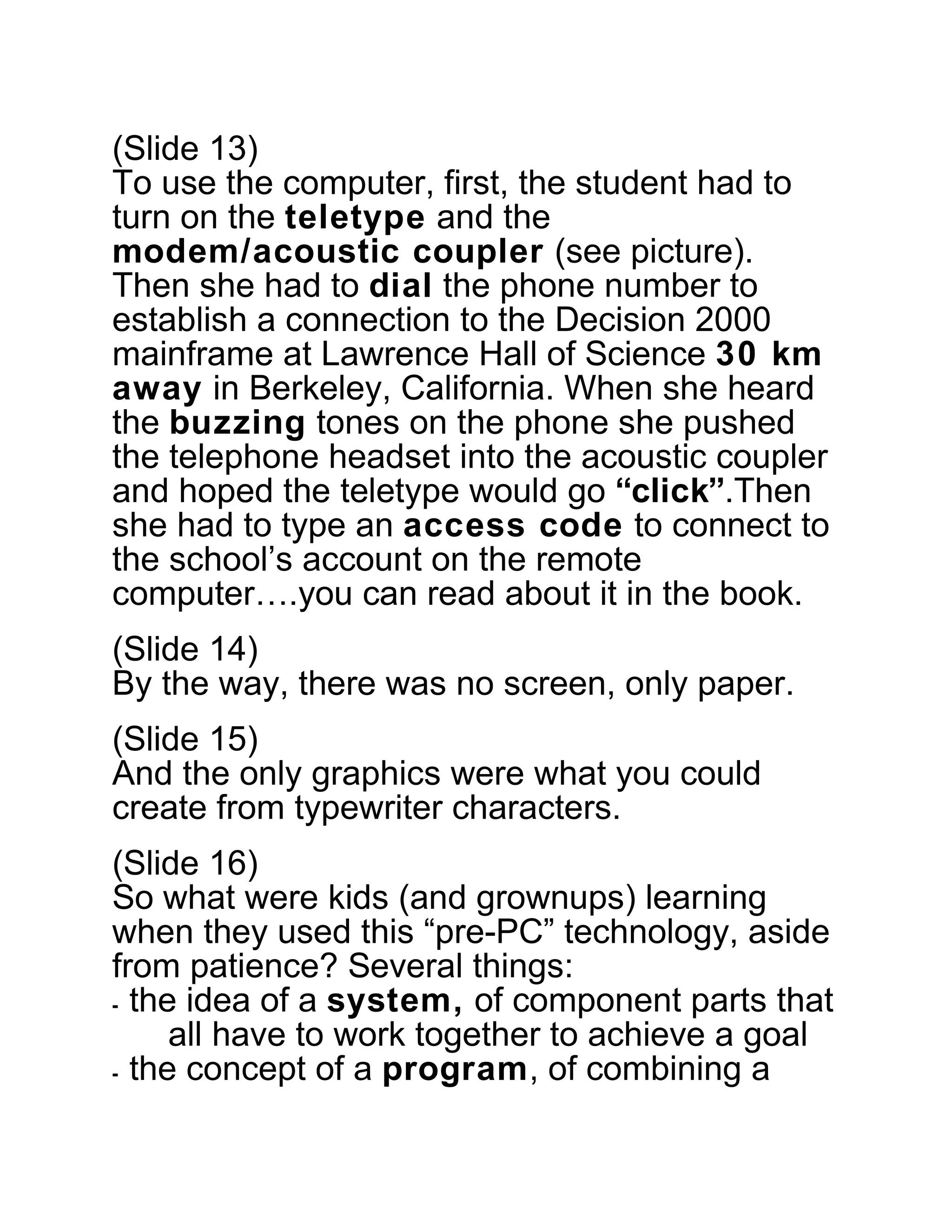 (Slide 13)
To use the computer, first, the student had to
turn on the teletype and the
modem/acoustic coupler (see picture).
Then she had to dial the phone number to
establish a connection to the Decision 2000
mainframe at Lawrence Hall of Science 30 km
away in Berkeley, California. When she heard
the buzzing tones on the phone she pushed
the telephone headset into the acoustic coupler
and hoped the teletype would go “click”.Then
she had to type an access code to connect to
the school’s account on the remote
computer….you can read about it in the book.
(Slide 14)
By the way, there was no screen, only paper.
(Slide 15)
And the only graphics were what you could
create from typewriter characters.
(Slide 16)
So what were kids (and grownups) learning
when they used this “pre-PC” technology, aside
from patience? Several things:
⁃ the idea of a system, of component parts that
all have to work together to achieve a goal
⁃ the concept of a program, of combining a
 