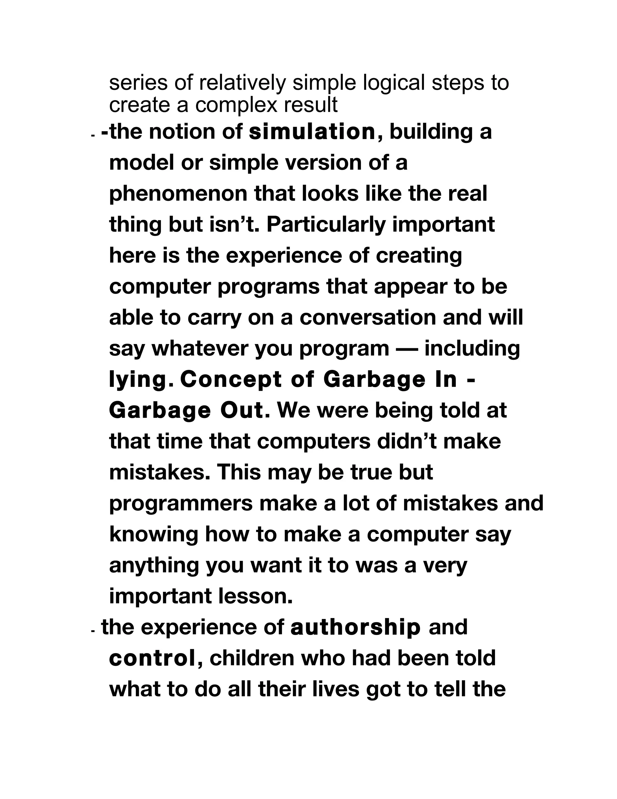 series of relatively simple logical steps to
create a complex result
⁃ ⁃the notion of simulation, building a
model or simple version of a
phenomenon that looks like the real
thing but isn’t. Particularly important
here is the experience of creating
computer programs that appear to be
able to carry on a conversation and will
say whatever you program — including
lying. Concept of Garbage In -
Garbage Out. We were being told at
that time that computers didn’t make
mistakes. This may be true but
programmers make a lot of mistakes and
knowing how to make a computer say
anything you want it to was a very
important lesson.
⁃ the experience of authorship and
control, children who had been told
what to do all their lives got to tell the
 