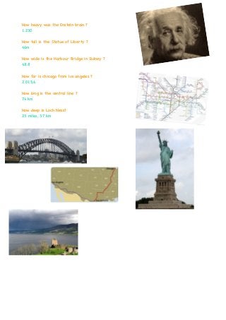 How heavy was the Enstein brain ?
1.230
How tall is the Statue of Liberty ?
46m
How wide is the Harbour Bridge in Sidney ?
48.8
How far is chicago from los angeles ?
2.015,6
How long is the central line ?
74 km
How deep is Loch Ness?
23 miles, 37 km
 