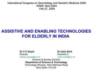International Congress on Gerontology and Geriatric Medicine 2009  AIIMS, New Delhi  Feb 27, 2009 Dr V C Goyal   Dr Usha Dixit Director  Scientist C [email_address] [email_address]   Science & Society Division Department of Science & Technology Technology Bhawan, New Mehrauli Road New Delhi-110 016 ASSISTIVE AND ENABLING TECHNOLOGIES  FOR ELDERLY IN INDIA  