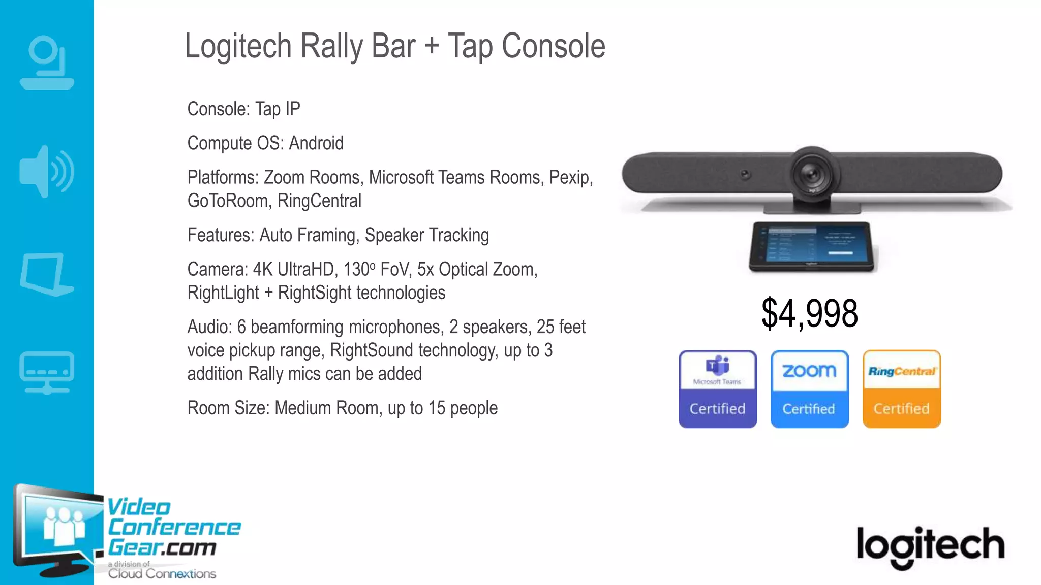 Logitech Rally Bar + Tap Console
Console: Tap IP
Compute OS: Android
Platforms: Zoom Rooms, Microsoft Teams Rooms, Pexip,
GoToRoom, RingCentral
Features: Auto Framing, Speaker Tracking
Camera: 4K UltraHD, 130o FoV, 5x Optical Zoom,
RightLight + RightSight technologies
Audio: 6 beamforming microphones, 2 speakers, 25 feet
voice pickup range, RightSound technology, up to 3
addition Rally mics can be added
Room Size: Medium Room, up to 15 people
$4,998
 