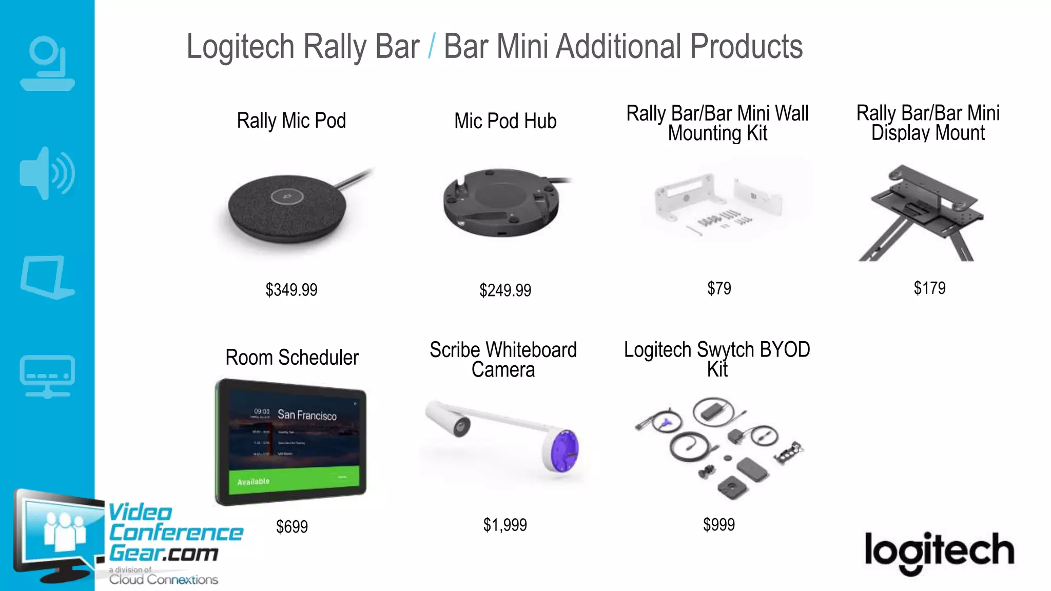 Logitech Rally Bar / Bar Mini Additional Products
Room Scheduler
$699
Rally Mic Pod
$349.99
Mic Pod Hub
$249.99
Scribe Whiteboard
Camera
$1,999
Logitech Swytch BYOD
Kit
$999
Rally Bar/Bar Mini Wall
Mounting Kit
$79
Rally Bar/Bar Mini
Display Mount
$179
 