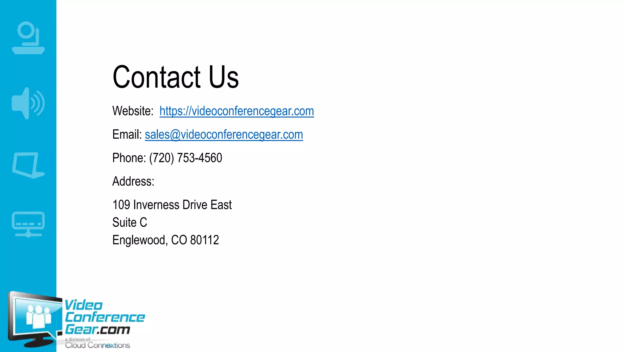 Contact Us
Website: https://videoconferencegear.com
Email: sales@videoconferencegear.com
Phone: (720) 753-4560
Address:
109 Inverness Drive East
Suite C
Englewood, CO 80112
 