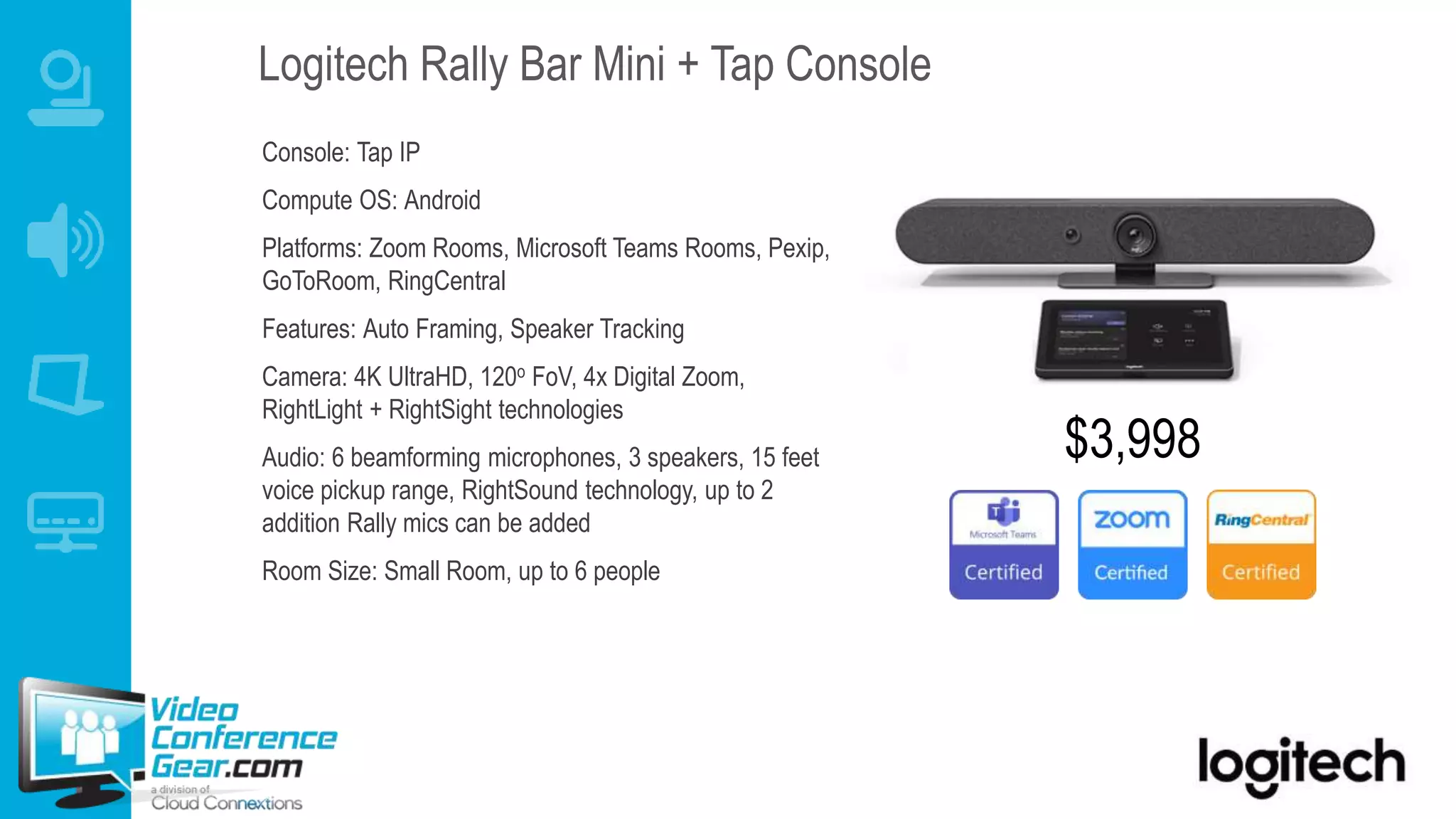 Console: Tap IP
Compute OS: Android
Platforms: Zoom Rooms, Microsoft Teams Rooms, Pexip,
GoToRoom, RingCentral
Features: Auto Framing, Speaker Tracking
Camera: 4K UltraHD, 120o FoV, 4x Digital Zoom,
RightLight + RightSight technologies
Audio: 6 beamforming microphones, 3 speakers, 15 feet
voice pickup range, RightSound technology, up to 2
addition Rally mics can be added
Room Size: Small Room, up to 6 people
Logitech Rally Bar Mini + Tap Console
$3,998
 