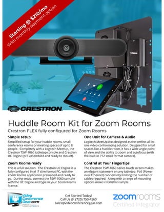 Huddle Room Kit for Zoom Rooms
Crestron FLEX fully configured for Zoom Rooms
Simple setup
Simplified setup for your huddle rooms, small
conference rooms or meeting spaces of up to 8
people. Completely with a Logitech MeetUp, the
Crestron TSW-1060 tabletop console and Crestron
UC Engine (pre-assembled and ready to mount).
Zoom Rooms ready
This is a full solution. The Crestron UC Engine is a
fully configured Intel i7 slim format PC, with the
Zoom Rooms application preloaded and ready to
go. During setup, connect the TSW-1060 console
with the UC Engine and type in your Zoom Rooms
license.
One Unit for Camera & Audio
Logitech MeetUp was designed as the perfect all-in-
one video conferencing solution. Designed for small
spaces like a huddle room, it has a wide angle point
of view and the ability to zoom and autofocus (with
the built-in PTZ small format camera).
Control at Your Fingertips
The Crestron TSW-1060 series touch screen makes
an elegant statement on any tabletop. PoE (Power
over Ethernet) connectivity limiting the number of
cables required. Along with a range of mounting
options make installation simple.
Get Started Today!
Call Us @ (720) 753-4560
sales@videoconferencegear.com
 