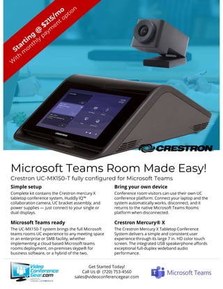 Microsoft Teams Room Made Easy!
Crestron UC-MX150-T fully configured for Microsoft Teams
Simple setup
Complete kit contains the Crestron mercury X
tabletop conference system, Huddly IQ™
collaboration camera, UC bracket assembly, and
power supplies — just connect to your single or
dual displays.
Microsoft Teams ready
The UC-MX150-T system brings the full Microsoft
teams rooms UC experience to any meeting space
in an enterprise or SMB facility, whether
implementing a cloud based Microsoft teams
rooms deployment, on-premises skype® for
business software, or a hybrid of the two.
Bring your own device
Conference room visitors can use their own UC
conference platform. Connect your laptop and the
system automatically works, disconnect, and it
returns to the native Microsoft Teams Rooms
platform when disconnected.
Crestron Mercury® X
The Crestron Mercury X Tabletop Conference
System delivers a simple and consistent user
experience through its large 7 in. HD color touch
screen. The integrated USB speakerphone affords
exceptional full-duplex wideband audio
performance.
Get Started Today!
Call Us @ (720) 753-4560
sales@videoconferencegear.com
 