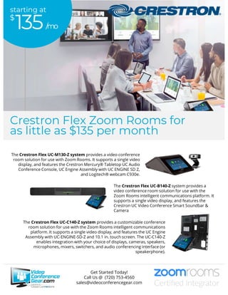 The Crestron Flex UC-M130-Z system provides a video conference
room solution for use with Zoom Rooms. It supports a single video
display, and features the Crestron Mercury® Tabletop UC Audio
Conference Console, UC Engine Assembly with UC ENGINE SD Z,
and Logitech® webcam C930e.
The Crestron Flex UC-C140-Z system provides a customizable conference
room solution for use with the Zoom Rooms intelligent communications
platform. It supports a single video display, and features the UC Engine
Assembly with UC-ENGINE-SD-Z and 10.1 in. touch screen. The UC-C140-Z
enables integration with your choice of displays, cameras, speakers,
microphones, mixers, switchers, and audio conferencing interface (or
speakerphone).
The Crestron Flex UC-B140-Z system provides a
video conference room solution for use with the
Zoom Rooms intelligent communications platform. It
supports a single video display, and features the
Crestron UC Video Conference Smart Soundbar &
Camera
Get Started Today!
Call Us @ (720) 753-4560
sales@videoconferencegear.com
/mo
$
135
starting at
Crestron Flex Zoom Rooms for
as little as $135 per month
 
