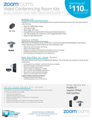 A l l O u r Z o o m R o o m s K i t s I n c l u d e
Everything you need for a Dual Display setup. We want you to be up and
running as quickly as possible.
• Camera Mounting Bracket
• Audio Mounting (when required)
• HDMI and Display Cables + Connectors for Dual Displays
• 6 Outlet Powerstrip
• Zoom Rooms Quick Start Tabletent from Video Conference Gear
• Additional USB cables, extenders, or connectors (when required)
Z o o m R o o m s K i t
Huddly IQ
Yealink CP960
Dell OptiPlex
D e l l O p t i P l e x f o r Z o o m R o o m s
This is the official Zoom Rooms configured Dell OptiPlex - this is the best way to get your rooms up and
running fast.
• Configured for Zoom Rooms - with Zoom Rooms pre-installed
• Microsoft Windows 10 Enterprise IoT license
• Intel Core i7-8700T with 6 Cores
• 16GB, 120SSD, 2x DisplayPort, 1x HDMI
• 802.11ac Wi-Fi with MU-MIMO + Bluetooth 5
• Slim profile mounts easily behind display
• VESA mount with adapter box included
Logitech Wireless Keyboard and Mouse
• Integrated Keyboard and Mouse
• Used during setup of your Zoom Rooms
Y e a l i n k C P 9 6 0
With built-in 3-microphone array, CP960 owns a 20-foot (6-meter) and 360-degree voice pickup
range, regarding as an ideal solution for any conference room.
• Optimal HD audio, full duplex technology
• Built-in 3-microphone array
• Includes two wireless microphones for extended in room voice pickup
• Integrated Zoom Rooms Console 5-inch multi-touch screen
• Echo cancellation and background noise suppression
H u d d l y I Q
Huddly IQ is an ultra wide-angle intelligent camera system, delivering a natural 150° view with real-time
video framing.
• High HD 1080p 30fps output
• 16:9 aspect ratio
• Wide angle 150° view
• AI capabilities provide realtime framing and optimized picture
• 120° (horizontal) x 90° (vertical) x 150° (diagonal) Field of View
• Dynamic Light Optimization
HUDIQ-CP960-DELL-ZOOMROOMS
available online at VideoConferenceGear.com
or Call 720-753-4560
starting at*
$110/mo
*your price may be higher
 