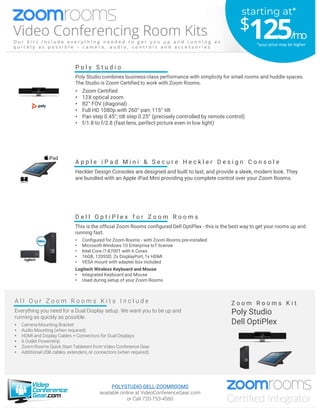 D e l l O p t i P l e x f o r Z o o m R o o m s
This is the official Zoom Rooms configured Dell OptiPlex - this is the best way to get your rooms up and
running fast.
• Configured for Zoom Rooms - with Zoom Rooms pre-installed
• Microsoft Windows 10 Enterprise IoT license
• Intel Core i7-8700T with 6 Cores
• 16GB, 120SSD, 2x DisplayPort, 1x HDMI
• VESA mount with adapter box included
Logitech Wireless Keyboard and Mouse
• Integrated Keyboard and Mouse
• Used during setup of your Zoom Rooms
A l l O u r Z o o m R o o m s K i t s I n c l u d e
Everything you need for a Dual Display setup. We want you to be up and
running as quickly as possible.
• Camera Mounting Bracket
• Audio Mounting (when required)
• HDMI and Display Cables + Connectors for Dual Displays
• 6 Outlet Powerstrip
• Zoom Rooms Quick Start Tabletent from Video Conference Gear
• Additional USB cables, extenders, or connectors (when required)
Z o o m R o o m s K i t
Poly Studio
Dell OptiPlex
A p p l e i P a d M i n i & S e c u r e H e c k l e r D e s i g n C o n s o l e
Heckler Design Consoles are designed and built to last, and provide a sleek, modern look. They
are bundled with an Apple iPad Mini providing you complete control over your Zoom Rooms.
P o l y S t u d i o
Poly Studio combines business-class performance with simplicity for small rooms and huddle spaces.
The Studio is Zoom Certified to work with Zoom Rooms.
• Zoom Certified
• 12X optical zoom
• 82° FOV (diagonal)
• Full HD 1080p with 260° pan; 115° tilt
• Pan step 0.45°; tilt step 0.25° (precisely controlled by remote control)
• f/1.8 to f/2.8 (fast lens, perfect picture even in low light)
POLYSTUDIO-DELL-ZOOMROOMS
available online at VideoConferenceGear.com
or Call 720-753-4560
starting at*
$125/mo
*your price may be higher
 