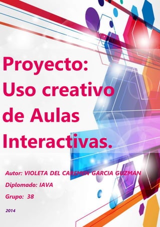 Proyecto:
Uso creativo
de Aulas
Interactivas.
2014
Autor: VIOLETA DEL CAREMEN GARCIA GUZMAN
Diplomado: IAVA
Grupo: 38
 