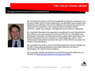 Mr. Canellakis founded, built and managed three diverse companies. As a
business leader with 25 years experience, he identified new markets and
delivered cost-effective, full-service offshore manufacturing solutions to
small and mid-sized firms. He is experienced in strategic vendor
selection, supply chain design, management and customer integration.
Mr. Canellakis founded a management consulting firm and manufacturer
with offices and a joint venture in China and the US. He identified and
developed customers, transitioned turnkey supply chain operations and
delivered product lines to customers in sporting goods, home, retail,
safety apparel and pharmaceuticals for just-in-time delivery to major US
retailers and distributors.
Mr. Canellakis has a BA in Cultural Anthropology from Vassar College and
an MA in International Relations from Yale University. He lives in
Washington, DC with his three children.
Mr. Canellakis’ profile can be found at the following web addresses: on
LinkedIn at http://www.linkedin.com/in/johncanellakis
VCG
THE VALUE CHAIN GROUP
Managing corporate resources and creating lasting value
Confidential WWW.THEVALUECHAINGROUP.COM (202) 670-8509
 