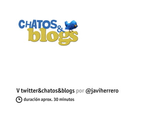 V twitter&chatos&blogs por @javiherrero
  duración aprox. 30 minutos
 