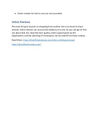 • Client reviews for Vchics.com are not accessible.
Vchics Reviews
The main thing to do prior to shopping from another site is to check its client
reviews. Client reviews can recount the validness of a site. So you can get to find
out about that site. Data like item quality, client support given by the
organization, and the planning of conveyance can be noted from these reviews.
Read More: https://theofficialreviews.com/vchics-clothing-reviews/
https://theofficialreviews.com/
 