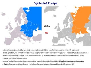 Východná Európa
alebo
???
- určenie hraníc východnej Európy nie je vôbec jednoznačné (ako napokon vymedzenie mnohých regiónov)
- záleží aj na tom, kto vymedzenie posudzuje (napr. pre množstvo ľudí v západnej Európe alebo USA je už aj Slovensko
a Česko vo východnej Európe, čo je dôsledkom faktu, že do 1989 sme boli súčasťou socialistického tábora, ktorý
zaberal východnú časť svetadielu)
- geograf pod východnou Európou momentálne rozumie štáty bývalého ZSSR – Ukrajinu, Bielorusko, Moldavsko
a Rusko (hranica medzi strednom a východnou Európou teda prechádza východnými hranicami SR)
 