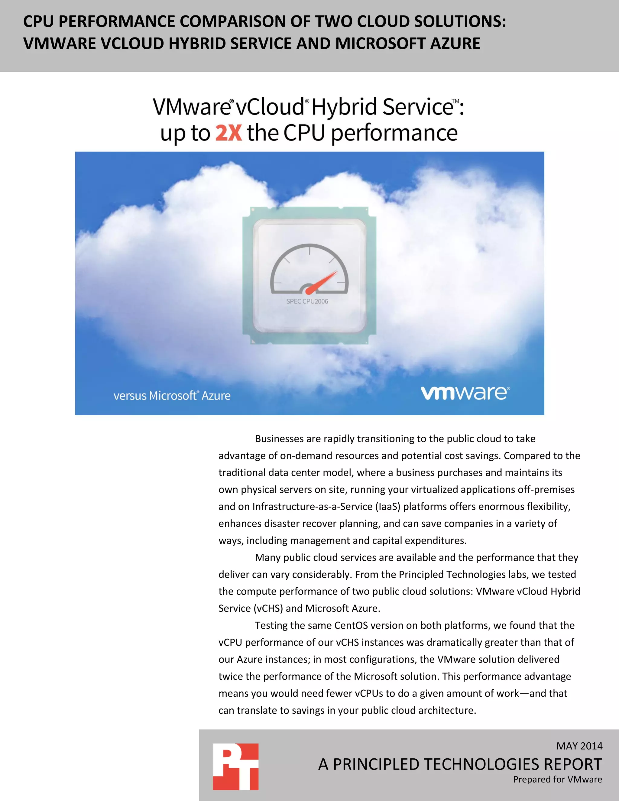 MAY 2014
A PRINCIPLED TECHNOLOGIES REPORT
Prepared for VMware
CPU PERFORMANCE COMPARISON OF TWO CLOUD SOLUTIONS:
VMWARE VCLOUD HYBRID SERVICE AND MICROSOFT AZURE
Businesses are rapidly transitioning to the public cloud to take
advantage of on-demand resources and potential cost savings. Compared to the
traditional data center model, where a business purchases and maintains its
own physical servers on site, running your virtualized applications off-premises
and on Infrastructure-as-a-Service (IaaS) platforms offers enormous flexibility,
enhances disaster recover planning, and can save companies in a variety of
ways, including management and capital expenditures.
Many public cloud services are available and the performance that they
deliver can vary considerably. From the Principled Technologies labs, we tested
the compute performance of two public cloud solutions: VMware vCloud Hybrid
Service (vCHS) and Microsoft Azure.
Testing the same CentOS version on both platforms, we found that the
vCPU performance of our vCHS instances was dramatically greater than that of
our Azure instances; in most configurations, the VMware solution delivered
twice the performance of the Microsoft solution. This performance advantage
means you would need fewer vCPUs to do a given amount of work—and that
can translate to savings in your public cloud architecture.
 