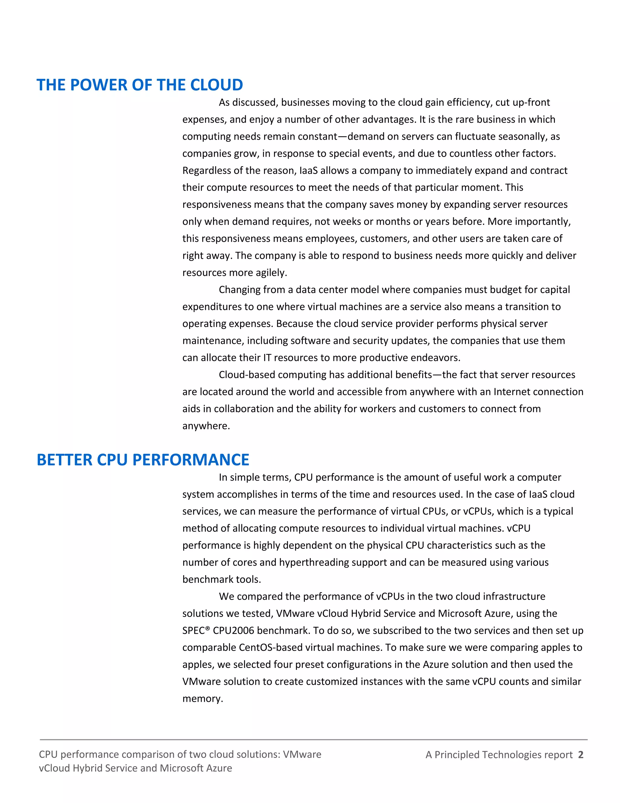 A Principled Technologies report 2CPU performance comparison of two cloud solutions: VMware
vCloud Hybrid Service and Microsoft Azure
THE POWER OF THE CLOUD
As discussed, businesses moving to the cloud gain efficiency, cut up-front
expenses, and enjoy a number of other advantages. It is the rare business in which
computing needs remain constant—demand on servers can fluctuate seasonally, as
companies grow, in response to special events, and due to countless other factors.
Regardless of the reason, IaaS allows a company to immediately expand and contract
their compute resources to meet the needs of that particular moment. This
responsiveness means that the company saves money by expanding server resources
only when demand requires, not weeks or months or years before. More importantly,
this responsiveness means employees, customers, and other users are taken care of
right away. The company is able to respond to business needs more quickly and deliver
resources more agilely.
Changing from a data center model where companies must budget for capital
expenditures to one where virtual machines are a service also means a transition to
operating expenses. Because the cloud service provider performs physical server
maintenance, including software and security updates, the companies that use them
can allocate their IT resources to more productive endeavors.
Cloud-based computing has additional benefits—the fact that server resources
are located around the world and accessible from anywhere with an Internet connection
aids in collaboration and the ability for workers and customers to connect from
anywhere.
BETTER CPU PERFORMANCE
In simple terms, CPU performance is the amount of useful work a computer
system accomplishes in terms of the time and resources used. In the case of IaaS cloud
services, we can measure the performance of virtual CPUs, or vCPUs, which is a typical
method of allocating compute resources to individual virtual machines. vCPU
performance is highly dependent on the physical CPU characteristics such as the
number of cores and hyperthreading support and can be measured using various
benchmark tools.
We compared the performance of vCPUs in the two cloud infrastructure
solutions we tested, VMware vCloud Hybrid Service and Microsoft Azure, using the
SPEC® CPU2006 benchmark. To do so, we subscribed to the two services and then set up
comparable CentOS-based virtual machines. To make sure we were comparing apples to
apples, we selected four preset configurations in the Azure solution and then used the
VMware solution to create customized instances with the same vCPU counts and similar
memory.
 